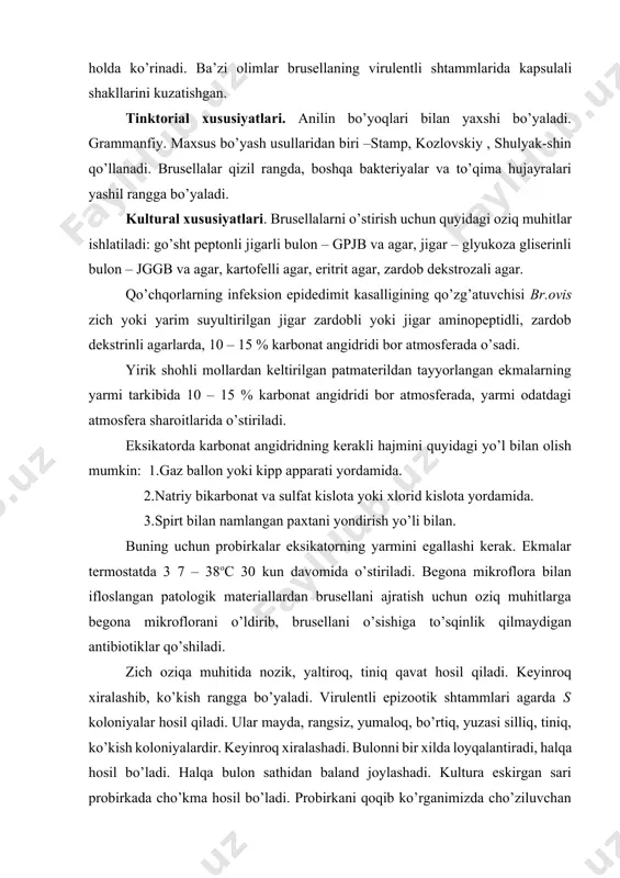 o’sqinlik qilmaydigan antibiotiklar qo’shiladi. zich oziqa muhitida nozik, yaltiroq, tiniq qavat hosil qiladi. keyinroq xiralashib, ko’kish rangga bo’yaladi. virulentli epizootik shtammlari agarda s koloniyalar hosil qiladi. ular mayda, rangsiz, yumaloq, bo’rtiq, yuzasi silliq, tiniq, ko’kish koloniyalardir. keyinroq xiralashadi. bulonni bir xilda loyqalantiradi, halqa hosil bo’ladi. halqa bulon sathidan baland joylashadi. kultura eskirgan sari probirkada cho’kma hosil bo’ladi. probirkani qoqib ko’rganimizda cho’ziluvchan cho’kma, o’rilgan soch ko’rinishida ko’tariladi. r – shtammlari esa bulonni bir xilda loyqalantirmaydi keyinchalik tinib, ushoqsimon cho’kma hosil qiladi. s va r shaklli koloniyalarni farqlash uchun uayt va vilson (1951) maxsus bo’yash usulini taklif qilishgan. biokimyoviy xususiyati. brusellalarning proteolitik fermentlari yo’q, ular jelatinani suyultirmaydi, sutni ivitmaydi. saxorolitik xususiyati kuchsiz. ularning ba’zi bir shtammlarigina dekstroza, galaktoza, ksiloza, levulezani, rabinozani parchalaydi. br.abortus va br. suislar vodorod sulfid ajratadi. br.melitensis esa oltingugurt qo’shilgan muhitdagina hosil qiladi. brusellalarning katalaza aktivligi aniqlangan. chidamliligi. brusellalar tashqi muhit ta’siriga chidamli bo’ladi. nam tuproq, suvda 3 – …