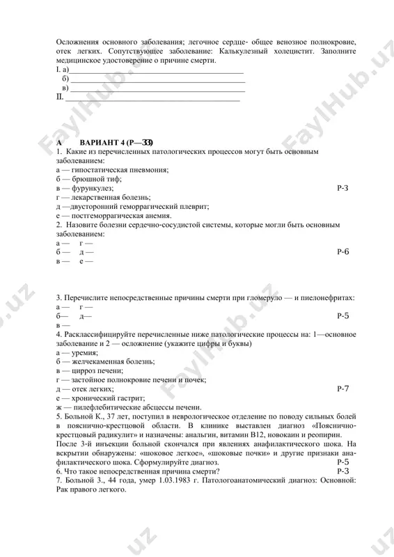 ________________________________________ б) ____________________________________________ в) ____________________________________________ ii. ____________________________________________ а вариант 4 (р—33) 1. какие из перечисленных патологических процессов могут быть основным заболеванием: а — гипостатическая пневмония; б — брюшной тиф; в — фурункулез; р-з г — лекарственная болезнь; д —двусторонний геморрагический плеврит; е — постгеморрагическая анемия. 2. назовите болезни сердечно-сосудистой системы, которые могли быть основным заболеванием: а — г — б — д — р-6 в — е — 3. перечислите непосредственные причины смерти при гломеруло — и пиелонефритах: а — г — б— д— р-5 в — 4. расклассифицируйте перечисленные ниже патологические процессы на: 1—основное заболевание и 2 — осложнение (укажите цифры и буквы) а — уремия; б — желчекаменная болезнь; в — цирроз печени; г — застойное полнокровие печени и почек; д — отек легких; р-7 е — хронический гастрит; ж — пилефлебитические абсцессы печени. 5. больной к., 37 лет, поступил в неврологическое отделение по поводу сильных болей в …