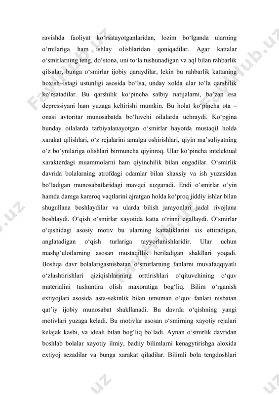 i mumkin. bu holat ko‘pincha ota –onasi avtoritar munosabatda bo‘luvchi oilalarda uchraydi. ko‘pgina bunday oilalarda tarbiyalanayotgan o‘smirlar hayotda mustaqil holda xarakat qilishlari, o‘z rejalarini amalga oshirishlari, qiyin ma’suliyatning o‘z bo‘ynilariga olishlari birmuncha qiyinroq. ular ko‘pincha intelektual xarakterdagi muammolarni ham qiyinchilik bilan engadilar. o‘smirlik davrida bolalarning atrofdagi odamlar bilan shaxsiy va ish yuzasidan bo‘ladigan munosabatlaridagi mavqei shzgaradi. endi o‘smirlar o‘yin hamda damga kamroq vaqtlarini ajratgan holda ko‘proq jiddiy ishlar bilan shugullana boshlaydilar va ularda bilish jarayonlari jadal rivojlana boshlaydi. o‘qish o‘smirlar xayotida katta o‘rinni egallaydi. o‘smirlar o‘qishidagi asosiy motiv bu ularning kattaliklarini xis ettiradigan, anglatadigan o‘qish turlariga tayyorlanishlaridir. ular uchun mashg‘ulotlarning asosan mustaqillik beriladigan shakllari yoqadi. boshqa davr bolalarigasnisbatan o‘smirlarning fanlarni muvafaqqiyatli o‘zlashtirishlari qiziqishlarining orttirishlari o‘qituvchining o‘quv materialini tushuntira olish maxoratiga bog‘liq. bilim o‘rganish extiyojlari asosida asta-sekinlik bilan umuman o‘quv fanlari nisbatan qat’iy ijobiy munosabat shakllanadi. bu davrda o‘qishning yangi motivlari yuzaga keladi. bu motivlar asosan o‘smirning xayotiy rejalari kelajak kasbi, …