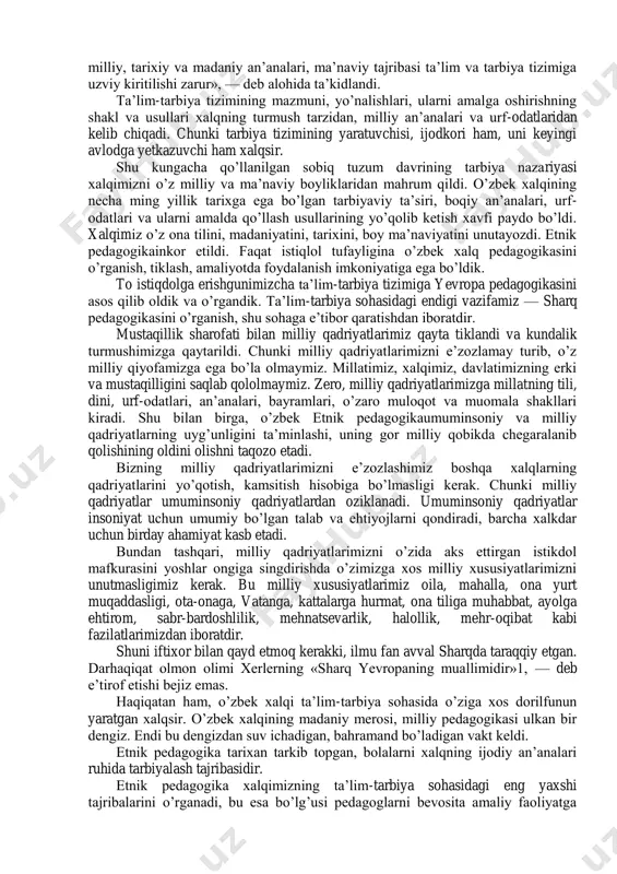 illiy, tarixiy va madaniy an’analari, ma’naviy tajribasi ta’lim va tarbiya tizimiga uzviy kiritilishi zarur», — deb alohida ta’kidlandi. ta’lim-tarbiya tizimining mazmuni, yo’nalishlari, ularni amalga oshirishning shakl va usullari xalqning turmush tarzidan, milliy an’analari va urf-odatlaridan kelib chiqadi. chunki tarbiya tizimining yaratuvchisi, ijodkori ham, uni keyingi avlodga yetkazuvchi ham xalqsir. shu kungacha qo’llanilgan sobiq tuzum davrining tarbiya nazariyasi xalqimizni o’z milliy va ma’naviy boyliklaridan mahrum qildi. o’zbek xalqining necha ming yillik tarixga ega bo’lgan tarbiyaviy ta’siri, boqiy an’analari, urf- odatlari va ularni amalda qo’llash usullarining yo’qolib ketish xavfi paydo bo’ldi. xalqimiz o’z ona tilini, madaniyatini, tarixini, boy ma’naviyatini unutayozdi. etnik pedagogikainkor etildi. faqat istiqlol tufayligina o’zbek xalq pedagogikasini o’rganish, tiklash, amaliyotda foydalanish imkoniyatiga ega bo’ldik. to istiqdolga erishgunimizcha ta’lim-tarbiya tizimiga yevropa pedagogikasini asos qilib oldik va o’rgandik. ta’lim-tarbiya sohasidagi endigi vazifamiz — sharq pedagogikasini o’rganish, shu sohaga e’tibor qaratishdan iboratdir. mustaqillik sharofati bilan milliy qadriyatlarimiz qayta tiklandi va kundalik turmushimizga qaytarildi. …