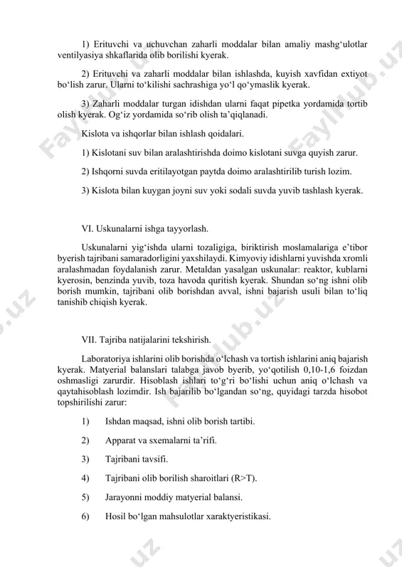ari. 1) kislotani suv bilan aralashtirishda doimo kislotani suvga quyish zarur. 2) ishqorni suvda eritilayotgan paytda doimo aralashtirilib turish lozim. 3) kislota bilan kuygan joyni suv yoki sodali suvda yuvib tashlash kyerak. vi. uskunalarni ishga tayyorlash. uskunalarni yig‘ishda ularni tozaligiga, biriktirish moslamalariga e’tibor byerish tajribani samaradorligini yaxshilaydi. kimyoviy idishlarni yuvishda xromli aralashmadan foydalanish zarur. metaldan yasalgan uskunalar: reaktor, kublarni kyerosin, benzinda yuvib, toza havoda quritish kyerak. shundan so‘ng ishni olib borish mumkin, tajribani olib borishdan avval, ishni bajarish usuli bilan to‘liq tanishib chiqish kyerak. vii. tajriba natijalarini tekshirish. laboratoriya ishlarini olib borishda o‘lchash va tortish ishlarini aniq bajarish kyerak. matyerial balanslari talabga javob byerib, yo‘qotilish 0,10-1,6 foizdan oshmasligi zarurdir. hisoblash ishlari to‘g‘ri bo‘lishi uchun aniq o‘lchash va qaytahisoblash lozimdir. ish bajarilib bo‘lgandan so‘ng, quyidagi tarzda hisobot topshirilishi zarur: 1) ishdan maqsad, ishni olib borish tartibi. 2) apparat va sxemalarni ta’rifi. 3) tajribani tavsifi. 4) tajribani olib borilish sharoitlari (r>t). 5) …