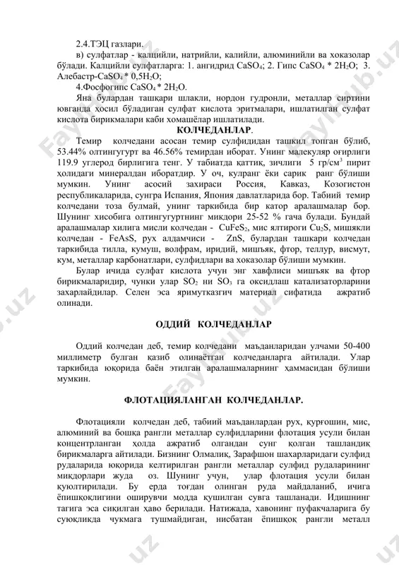 .тэц газлари. в) сулфатлар - калцийли, натрийли, калийли, алюминийли ва хоказолар бўлади. калцийли сулфатларга: 1. ангидрид caso4; 2. гипс caso4 * 2h2o; 3. алебастр-caso4 * 0,5h2o; 4.фосфогипс caso4 * 2h2o. яна булардан ташқари шлакли, нордон гудронли, металлар сиртини ювганда ҳосил бўладиган сулфат кислота эритмалари, ишлатилган сулфат кислота бирикмалари каби хомашёлар ишлатилади. колчеданлар. темир колчедани асосан темир сулфидидан ташкил топган бўлиб, 53.44% олтингугурт ва 46.56% темирдан иборат. унинг малекуляр оғирлиги 119.9 углерод бирлигига тенг. у табиатда қаттиқ, зичлиги 5 гр/см3 пирит ҳолидаги минералдан иборатдир. у оч, кулранг ёки сарик ранг бўлиши мумкин. унинг асосий захираси россия, кавказ, козогистон республикаларида, сунгра испания, япония давлатларида бор. табиий темир колчедани тоза булмай, унинг таркибида бир катор аралашмалар бор. шунинг хисобига олтингугуртнинг микдори 25-52 % гача булади. бундай аралашмалар хилига мисли колчедан - cufes2, мис ялтироги cu2s, мишякли колчедан - feass, рух алдамчиси - zns, булардан ташкари колчедан таркибида тилла, кумуш, волфрам, иридий, мишъяк, фтор, …