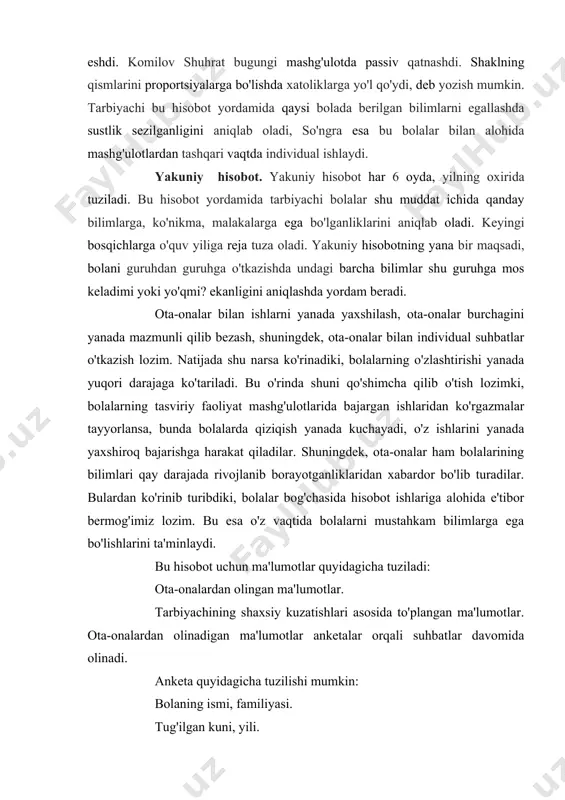 garishlar belgilab boriladi. bu hisobot har kunning oxirida yozib boriladi. kundalik hisobotda tarbiyachi mashg'ulotlardagi yutuq va kamchiliklarni aniq ko'rsatib bermog'i lozim. bunda yangi berilgan bilimni bola qay darajada egallaganligi, individual bolaning ismi, familiyasi aniq ko'rsatib, olib borilishi lozim. masalan, o'rta guruhda loy mashg'ulotida tolipov husan qushlarning shaklini obrazli yaratishga harakat qildi, kaftlari orasida loyni to'g'ri eshdi. komilov shuhrat bugungi mashg'ulotda passiv qatnashdi. shaklning qismlarini proportsiyalarga bo'lishda xatoliklarga yo'l qo'ydi, deb yozish mumkin. tarbiyachi bu hisobot yordamida qaysi bolada berilgan bilimlarni egallashda sustlik sezilganligini aniqlab oladi, so'ngra esa bu bolalar bilan alohida mashg'ulotlardan tashqari vaqtda individual ishlaydi. yakuniy hisobot. yakuniy hisobot har 6 oyda, yilning oxirida tuziladi. bu hisobot yordamida tarbiyachi bolalar shu muddat ichida qanday bilimlarga, ko'nikma, malakalarga ega bo'lganliklarini aniqlab oladi. keyingi bosqichlarga o'quv yiliga reja tuza oladi. yakuniy hisobotning yana bir maqsadi, bolani guruhdan guruhga o'tkazishda undagi barcha bilimlar shu guruhga mos keladimi yoki yo'qmi? ekanligini aniqlashda yordam …