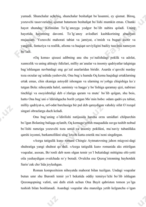r, asosan, bo`ronli deb nom olgan temir yo`l bekatidagi mittigina olti-yetti oila yashaydigan ovulchada ro`y beradi. ovulcha esa qozog`istonning hayhotdek sario`zak cho`lida joylashgan. roman kompozitsion nihoyatda mahorat bilan tuzilgan. undagi voqealar butun umr shu buronli temir yo`l bekatida oddiy temiryo`lchi bo`lib ishlagan qozonqopning vafoti, uni dafn etish uchun ona bayit qabriston tomon yo`lga tushish bilan boshlanadi. asardagi voqealar shu manzilga yetib kelguncha o`tgan vaqt ichida sodir bo`ladi. asarning bosh qahramoni edigey jongeldin halol mehnatkash odam. u urushda qatnashgan, urush qiyinchiliklarini ko`rgan. bo`ronli bekatida temiryo`l ishchisi bo`lib ishlaguncha boshidan ne-ne ko`rguliklarni o`tkazgan, bariga chidagan. manqurtlar haqidagi rivoyat «asrga tatigulik kun» romanining butkul zamonaviy ahamiyatini belgilovchi eng muhim qism va romanning butkul hujayralariga singib ketgan yetakchi g`oyalardan birining manbaidir. rivoyatga ko`ra, qadim zamonda sario`zak yerlari bosqinchi junganglar tomonidan zabt etilgan. ular asir olingan yerda jangchilarning sochlarini tap-taqir qirib, yangi so`yilgan tuya terisidan boshlariga qalpoq kiygizib, oftob qizig`ida cho`lga haydab qo`yganlar. qiynoq shu …