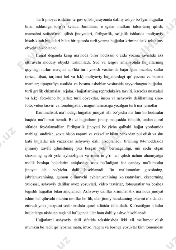 `g`ri hal qilish uchun ahamiyatga molik boshqa holatlarini aniqlashga asos bo`ladigan har qanday ma`lumotlar jinoyat ishi bo`yicha dalil hisoblanadi. bu ma`lumotlar guvohning, jabrlanuvchining, gumon qilinuvchi ayblanuvchining ko`rsatuvlari, ekspertning xulosasi, ashyoviy dalillar ovoz yozuvlari, video tasvirlar, fotosuratlar va boshqa tegishli hujjatlar bilan aniqlanadi. ashyoviy dalillar kriminalistik ma`noda jinoyat ishini hal qiluvchi muhim omillar bo`lib, ular jinoiy harakatning izlarini o`zida aks ettiradi yoki jinoyatni sodir etishda qurol sifatida ishlatiladi. ko`rsatilgan sifatlar hujjatlarga nisbatan tegishli bo`lganda ular ham daliliy ashyo hisoblanadi. hujjatlarni ashyoviy dalil sifatida tekshirishda ikki xil ma`lumot olish mumkin bo`ladi: qo`lyozma matn, imzo, raqam va boshqa yozuvlar kim tomonidan bajarilgan va ikkinchisi hujjat asl nusxami yoki qalbakiligi, qaysi qismi qanday usulda o`zgartirilgan, o`chirilgan, qo`shimcha yozuvlar kiritilgan va hokazo. ashyoviy dalil hisoblangan hujjatlarni ishga qay darajada molik ekanligini aniqlash uchun tergovchi ularni ko`zdan kechirib, umumiy va individual xususiyatlarini aniqlaydi va tegishli tartibda rasmiylashtiradi. ashyoviy dalil xususiyatiga ega bo`lgan hujjatlar kriminalistik faoliyatda ikki …