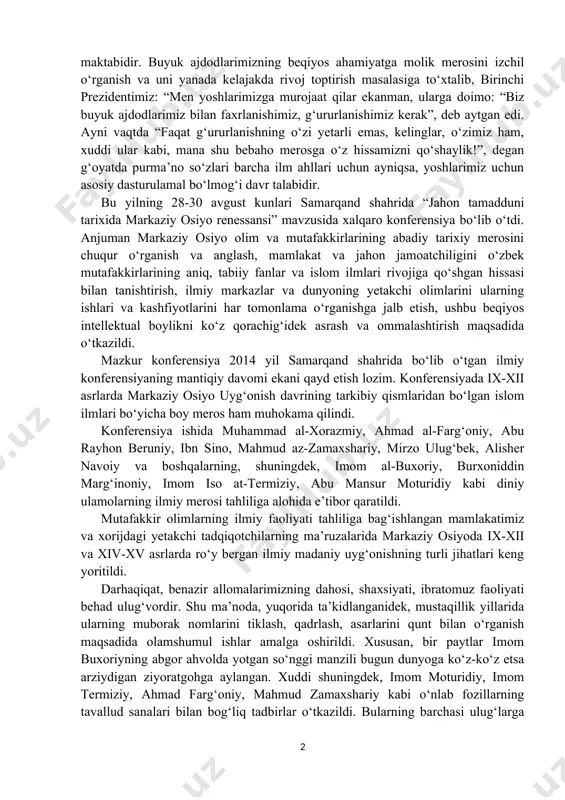 dagi nufuzli xalqaro konferensiya bu yo‘nalishda amalga oshirilgan tom ma’nodagi ulug‘vor ishlardan biri bo‘ldi desak, hech bir mubolag‘a bo‘lmaydi. dunyoning ellikka yaqin mamlakatlaridan taniqli olimlar, mutaxassislar, ekspertlar va ilmiy markazlarning rahbarlari qatnashgan ushbu anjumanda, alohida ta’kidlanganidek, oldimizda turgan eng ezgu maqsadlarimiz – mamlakatimizning buyuk kelajagi ham, ertangi kunimiz, erkin va farovon hayotimiz ham, o‘zbekistonning xxi asrda jahon hamjamiyatidan qanday o‘rin egallashi ham – bularning barcha-barchasi, avvalambor, yangi avlod, unib-o‘sib kelayotgan farzandlarimiz qanday insonlar bo‘lib voyaga yetishiga bog‘liq. bunda esa, tabiiyki, buyuk ajdodlarimiz faoliyati, hayoti, o‘lmas merosi yuksak marralarni ko‘zlagan yoshlarimiz uchun ibrat maktabidir. buyuk ajdodlarimizning beqiyos ahamiyatga molik merosini izchil o‘rganish va uni yanada kelajakda rivoj toptirish masalasiga to‘xtalib, birinchi prezidentimiz: “men yoshlarimizga murojaat qilar ekanman, ularga doimo: “biz buyuk ajdodlarimiz bilan faxrlanishimiz, g‘ururlanishimiz kerak”, deb aytgan edi. ayni vaqtda “faqat g‘ururlanishning o‘zi yetarli emas, kelinglar, o‘zimiz ham, xuddi ular kabi, mana shu bebaho merosga o‘z hissamizni qo‘shaylik!”, degan g‘oyatda …