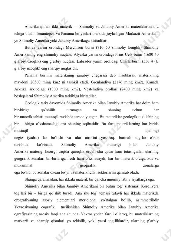 y elementlari meridional yo`nalgan bo`lib, asimmetrikdir yevrosiyoning eografik tueilishidan shimoliy amerika bilan janubiy amerika ografiyasining asosiy farqi ana shunda. yevrosiyodan farqli o`laroq, bu materiklarning markazii va sharqiy qismlari yo tekislik, yoki yassi tog`liklardir, ularning g`arbiy chekkalari esa tog`lardan iborat. kordilyera tog`lari shimoliy amerika materigi bilan janubiy amerika materigi o`rtasida ko`prik xizmatiii o`taydi, bu tog`lar tufayli flora va faunaning bir materikdan ikkinchi materikka o`tishi oson bo`lgan; ana shunga ko`ra shimoliy amerika bilan janubiy amerikaning flora va faunasi muayyan xususiyatlariga ko`ra o`xshab ketadi lekin bu o`xshashliklarga qarab, ularning flora va faunasi umumiy geologik tuzilishi va tabiatining tarkib topish tarixi xususiyatlari qisman boshqa materiklarga ham xos bo`lgan xususnyat — asosni geologik strukturalariing konsentrik tarzda joylashnshi shimoliy amerika misolida yaqqol ko`rinadi. materikning markaziy qismlari chekka qismlariga nisbatan hamma joyi bir xil tuzilgan va, shu bilan birga, eng qadimiydir. bu hol tasodifiy bo`lmay, materikning o`ziga xos xaraqqiyot tarixi oqibatidir. kembriydan oldingi strukturalar. shimoliy amerikaning zama​nida …