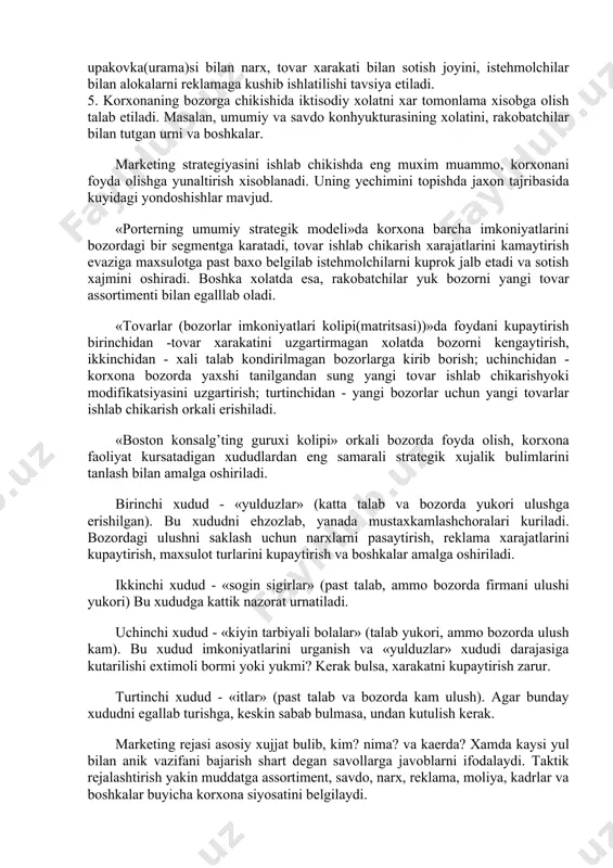 llangan bozorda (bozor segmentida) ishlab chikarilayotgan tovarni sotish xajmini kupaytirish orkali daromadni oshirish; ikkinchidan, intensiv rivojlanish, bu yul bilan ekstensiv imkoniyatlar tugagach, yangi bozorlarga chikish yoki segmentlarni kengaytirish yoki bozorga yangi modifikatsiyali tovar taklif etiladi. uchinchidan, integratsiyalashgan rivojlanish orkali sotish korxonalar bilan xamkorlikda ular resurslaridan foydalanib, daromadni kupaytirish, turtinchidan, diversifikatsiya yuli bilan, yahni korxona uz marketing faoliyati doirasida kushimcha xom-ashyoni, tovarni, texnodogiyani, istehmolchilarni uzlashtirish orkali rakobatbardoshligini oshirishga va foydani kuprok olishga erishadi. marketing strategiyasi - maksadga erishish uchun kanday xarakat kilish kerak? - degan savolga javob izlaydi. strategik rejalashtirish korxonaning maxsulot ishlab chikarish, istehmolchilar, baxo, reklama, sotish va boshka faoliyatiga asosiy yunalish aniklaydi, xar bir bulimi maksadini belgilaydi va ular ishini muvofiklashtiradi. marketing strategiyasi zaminida kuyidagi besh talab (printsip) mavjud, ular korxonalar faoliyatida xisobga olinishi mumkin: 1. bozor bir xil emas, u uziga xos tabakalar (segmentlar)dan iborat. 2. korxona bozorda bir yoki bir nechta segment talablarini nazarda tutishi mumkin. ammo …
