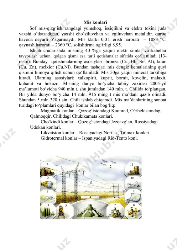 zishi bilan xalq xo‘jaligida asosiy o‘rin tutadi. u ko‘pgina elementlar bilan qotishmalar hosil qiladi. mis bilan dyuraluminiy, kremniy bilan silumin sanoatda keng qo‘llaniladi. aluminiy aviatsiya, avtomobil, kemasozlik, elektrotexnika va ro‘zg‘or buyumlari ishlab chiqarishda ishlatiladi (16-rasm). aluminiyning dunyo bo‘yicha tabiiy zaxirasi 2005-yil ma’lumoti bo‘yicha 32 mlrd t. bir yilda dunyo bo‘yicha 165 mln t aluminiy ma’dani qazib olinadi. shu jumladan, avstraliyada 58 mln t qazib olinadi.aluminiy ishlab chiqarish uchun asosiy xomashyo-boksit jinsi hisoblanadi (15-asm). aluminiyning minerallari juda ko‘p – 250 ga yaqin. ulardan byomit, diaspor va gidrargillit eng asosiylari hisoblanadi va ular boksit tarkibiga kiradi (15-rasm). aluminiy konlarining tabiatda ikki turi uchraydi: 1.qoldiq konlar. 2. cho‘kindi konlar. qoldiq konlar tog‘ jinslarining nurashi natijasida paydo bo‘ladi.masalan, nefelinli siyenitlar, bazalt va diabazlarning nurashga uchrashi natijasida gillar tarkibiga kiruvchi yuqorida ko‘rsatilgan mineral lar to‘planishi natijasida hosil bo‘ladi. bunday konlar aqshda arkanzas shtatida, hindistonda, braziliyada uchraydi.cho‘kindi konlar vengriya, fransiya va rossiyada (uralda, qizil shapkachasi) joylashgan. …