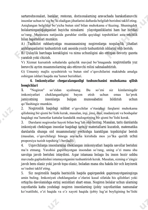 hqa jarayonlarning zaifligi, kamligi kabi oddiy tushuncha ekanligini o’quvchilar ongiga singdiring. • nogiron insondan o’z hayoti haqida gapirib berishni iltimos kiling, bu bolalar uchun katta taassurot qoldiradi.o’z hayotlarida kechirgan qiyinchiliklar, muammolar, boshqalarning munosabatlari, nima sababdan kasitishlarga uchraganligi va hokazolar. bu o’quvchilardan o’z hatti-harakatlarini nazorat qilishga yordam berdi. • sinflar oshkoralik tamoyili asosida barcha masalalarni muhokama qilish lozim. bolalar o’z tajribalarini yoki o’zlarini taniydigan masalan, qarindoshlari yoki do’stlarining nogironligi haqida gapirib berishlari mumkin. boshqalarning masxaralashlari, haqorat qilishlari qanday ta’sir qilganligini so’zlab berayotgan vaqtda imkoniyati cheklangan o’quvchining hikoyasini qo’llab-quvvatlab turish kerak. barcha nogironlar sinfda o’zlarini erkin sezishlari va bemalol gaplashishlari lozim, xattoki yashirin turdagi nogironlar xam (masalan, tutqanog’i bor, qandli diabetlar, surunkali astmalar). • pedagog so’zga chiqqan nogiron bolaning yoki sinfdagi istalgan nogiron bolaning erishgan yutuqlarini yoki qobiliyatlarini qayd etib o’tishi mumkin. shuningdek quyidagilarga ham e’tibor qarating: 1. insonlar o’rtasidagi farqlar mavzusini tushuntirish uchun rasm chizish, o’yin o’ynash, spektakl, musiqa, ashula, hikoyalardan …