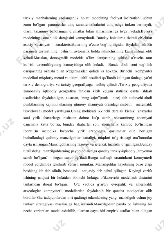 n doimo ko’p ucrab, shaxarninmg ahamiyati qanchalik katta bo’lsa, bunday shaharlar soni shunchalik kamroq bo’lishidan iborat.bu metodika bo’yicha yirik arxeologik qazilmalar olib borilgan hududlardagi qadimiy manzilgohlar kattaligi, miqdori to’g’risidagi ma’lumotlar qayta ishlangan.manzilgohlarning fazoviy va ierarxik tuzilishi o’rganilgan.bunday tuzilishdagi manzilgohlarning paydo bo’lishiga qanday tarixiy-iqtisodiy jarayonlar sabab bo’lgan? – degan savol tig’iladi.bunga taalluqli taxminlarni komryuterli model yordamida tekshirib ko’rish mumkin. manzilgohlar hayotining biror etapi boshlang’ich deb olinib, boshqasi – natijaviy deb qabul qilingan. keyingi vazifa ishining natijasi bir holatdan ikkinchi holatga o’tkazuvchi modellash dasturini tanlashdan iborat bo’lgan. o’z vaqtida g’arbiy evropalik va amerikalik arxeologlar kompyuterli modellardan foydalanib bir qancha tadqiqotlar olib bordilar.shu tadqiqotlardan biri qadimgi odamlarning yangi manzilgoh uchun joy tanlash strategiyasi masalasiga bag’ishlandi.manzilgohlar paydo bo’lishining bir necha variantlari modellashtirilib, ulardan qaysi biri empirik usullar bilan olingan statistik xarakteristikalarni yaratishi aniqlangan. ibtidoiy jamoalar demografiyasini o’rganishda ham o’xshash usullardan foydalanilgan. amerikalik etnograflar bir necha yillar davomida hozirgi kunga qadar ibtidoiy hayot tarzini saqlab …