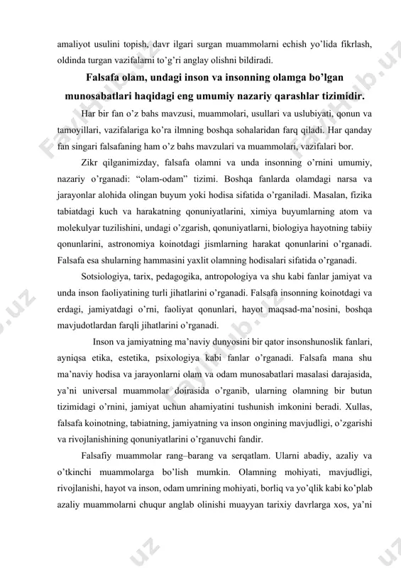 a, tarix, pedagogika, antropologiya va shu kabi fanlar jamiyat va unda inson faoliyatining turli jihatlarini o’rganadi. falsafa insonning koinotdagi va erdagi, jamiyatdagi o’rni, faoliyat qonunlari, hayot maqsad-ma’nosini, boshqa mavjudotlardan farqli jihatlarini o’rganadi. inson va jamiyatning ma’naviy dunyosini bir qator insonshunoslik fanlari, ayniqsa etika, estetika, psixologiya kabi fanlar o’rganadi. falsafa mana shu ma’naviy hodisa va jarayonlarni olam va odam munosabatlari masalasi darajasida, ya’ni universal muammolar doirasida o’rganib, ularning olamning bir butun tizimidagi o’rnini, jamiyat uchun ahamiyatini tushunish imkonini beradi. xullas, falsafa koinotning, tabiatning, jamiyatning va inson ongining mavjudligi, o’zgarishi va rivojlanishining qonuniyatlarini o’rganuvchi fandir. falsafiy muammolar rang–barang va serqatlam. ularni abadiy, azaliy va o’tkinchi muammolarga bo’lish mumkin. olamning mohiyati, mavjudligi, rivojlanishi, hayot va inson, odam umrining mohiyati, borliq va yo’qlik kabi ko’plab azaliy muammolarni chuqur anglab olinishi muayyan tarixiy davrlarga xos, ya’ni o’tkinchi muammolarni bilish va echimini topish uchun nazariy asos bo’lib xizmat qiladi. qaysi falsafiy muammo-bosh muammo-falsafaning asosiy masalasi, degan …