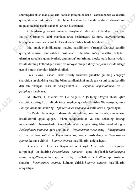 arning tarqalish qonuniyatlari, zamburug’ turlarining bioekologik hususiyatlari, kasalliklarning keltiradigan zarari va nihoyat olingan ilmiy natijalar asosida ularga qarshi kurash choralari ishlab chiqiladi. folk guozo, tusnadi csaba karoly uzambar gunafsha gulining vengriya sharoitida un-shudring kasalligi bilan kasallanishini aniqlagan va uni yangi kasallik deb tan olishgan. kasallik qo’zg’atuvchisi – erysiphe asperifoliarum va e. poliphage hisoblanadi. m. hoffer, j. pscleidt va de angelis aqshning oregon shtati iqlim sharoitidagi atirgul o’simligida keng tarqalgan qora dog’lanish – diplocarpon, zang- phragmidium, un-shudring – sphaerotheca pannosa kasalliklarini o’rganishgan. by paula flynn aqsh sharoitida atirgulning qora dog’lanish, un-shudring kasalliklarini qayd qilgan. ushbu tadqiqotchilar va shu sohaning boshqa mutaxassislari hamkorlikda amerikada o’stiriladigan atirguldan un-shudring – podosphaera pannosa, qora dog’lanish – diplocarpon rosae, zang – phragmidium sp., vertitsillioz so’lish – verticillium sp., soxta un-shudring – peronospora sparsa, kulrang chirish – botrytis cinerea kasalliklarini aniqlashgan. kenneth r. horst va raymond a. cloyd amerikada o’stirilayotgan atirguldagi un-shudring-podosphaera pannosa, qora dog’lanish-diplocarpon rosae, zang-phragmidium …