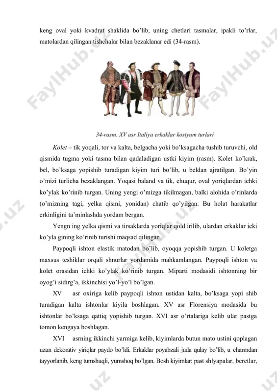rat. erkaklar ko’ylagi – asosan, yupqa oq matodan tayyorlanib, ishtonga qistirib kiyilgan. erkaklar ko’ylagi, shuningdek, ishton va kalta ust kiyimi o’rtasidan ham chiqarib qo’yilardi. yoqasi keng oval yoki kvadrat shaklida bo’lib, uning chetlari tasmalar, ipakli to’rlar, matolardan qilingan tishchalar bilan bezaklanar edi (34-rasm). kolet – tik yoqali, tor va kalta, belgacha yoki bo’ksagacha tushib turuvchi, old qismida tugma yoki tasma bilan qadaladigan ustki kiyim (rasm). kolet ko’krak, bel, bo’ksaga yopishib turadigan kiyim turi bo’lib, u beldan ajratilgan. bo’yin o’mizi turlicha bezaklangan. yoqasi baland va tik, chuqur, oval yoriqlardan ichki ko’ylak ko’rinib turgan. uning yengi o’mizga tikilmagan, balki alohida o’rinlarda (o’mizning tagi, yelka qismi, yonidan) chatib qo’yilgan. bu holat harakatlar erkinligini ta’minlashda yordam bergan. yengn ing yelka qismi va tirsaklarda yoriqlar qold irilib, ulardan erkaklar icki ko’yla gining ko’rinib turishi maqsad qilingan. paypoqli ishton elastik matodan bo’lib, oyoqqa yopishib turgan. u koletga maxsus teshiklar orqali shnurlar yordamida mahkamlangan. paypoqli ishton va …
