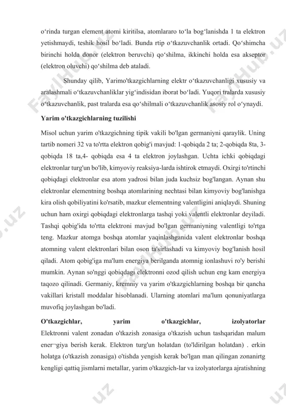 rgi to'rtinchi qobiqdagi elektronlar esa atom yadrosi bilan juda kuchsiz bog'langan. aynan shu elektronlar elementning boshqa atomlarining nechtasi bilan kimyoviy bog'lanishga kira olish qobiliyatini ko'rsatib, mazkur elementning valentligini aniqlaydi. shuning uchun ham oxirgi qobiqdagi elektronlarga tashqi yoki valentli elektronlar deyiladi. tashqi qobig'ida to'rtta elektroni mavjud bo'lgan germaniyning valentligi to'rtga teng. mazkur atomga boshqa atomlar yaqinlashganida valent elektronlar boshqa atomning valent elektronlari bilan oson ta'sirlashadi va kimyoviy bog'lanish hosil qiladi. atom qobig'iga ma'lum energiya berilganda atomnig ionlashuvi ro'y berishi mumkin. aynan so'nggi qobiqdagi elektronni ozod qilish uchun eng kam energiya taqozo qilinadi. germaniy, kremniy va yarim o'tkazgichlarning boshqa bir qancha vakillari kristall moddalar hisoblanadi. ularning atomlari ma'lum qonuniyatlarga muvofiq joylashgan bo'ladi. o'tkazgichlar, yarim o'tkazgichlar, izolyatorlar elektronni valent zonadan o'tkazish zonasiga o'tkazish uchun tashqaridan malum ener¬giya berish kerak. elektron turg'un holatdan (to'ldirilgan holatdan) . erkin holatga (o'tkazish zonasiga) o'tishda yengish kerak bo'lgan man qilingan zonanirtg kengligi qattiq jismlarni metallar, yarim o'tkazgich-lar va …