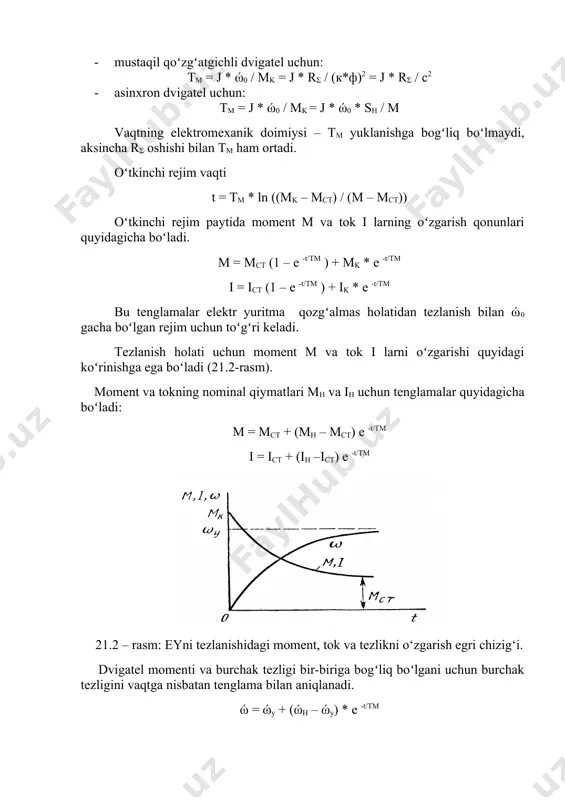 – ώy) * e -t/tm elektr yuritmani tezlanish (0,95 ÷ 0,98) * ώy tezlikda tugaydi, shuning uchun 0,95 * ώy boʻlganda oʻtkinchi jarayon vaqti tp = 3tm, 0,98 * ώy da esa tp = 4tm boʻladi. dvigatelni reostat yordamida pog‘onali ishga tushirishdagi o‘tkinchi jarayon grafiklari 21.3 – rasmda tasvirlangan. 21.3 – rasm: dvigatelni rheostat yordamida pog‘onali ishga tushirishdagi o‘tkinchi jarayon grafiklari. chizmada ώ = f(t), m=φ(t), va i = ψ(t) larni oʻtkinchi rejimdagi egri chiziqlari tasvirlangan. tezlanish vaqtlari tp1, tp2, tp3 va tabiiy xarakteristikasining vaqti tp4 orqali koʻrstilgan. umumiy vaqt t = tp1+tp2+tp3+tp4. oʻtkinchi jarayon m = mct da yakunlanadi. nazorat savollari: 1. o‘td tarmoqdan manbalanganda qanday turdagi o‘tish jarayonlari xosil bo‘lishi mumkin? 2. o‘td dagi mexanik o‘tish jarayonlari qachon paydo bo‘lishi mumkin? 3. o‘td ni bir bosqichli ishga tushirishdagi o‘tish jarayonining mexanik xarakteristikasi, tezlik va momentni o‘zgarish grafigini ko‘rsating? 4. o‘td ni ishga tushirishdagi o‘tish jarayonlari qanday qonuniyat orqali …