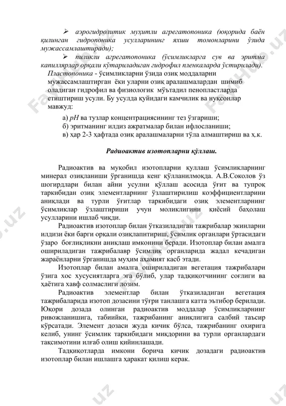 ластмассалар ўтайди); 1. аэрогидролитик муҳитли агрегатопоника (юқорида баён қилинган гидропоника усулларининг яхши томонларини ўзида мужассамлаштиради); 1. пиликли агрегатопоника (ўсимликларга сув ва эритма капиллярлар орқали кўтариладиган гидрофил пленкаларда ўстирилади). пластопоника - ўсимликларни ўзида озиқ моддаларни мужассамлаштирган ёки уларни озиқ аралашмалардан шимиб оладиган гидрофил ва физиологик мўътадил пенопластларда етиштириш усули. бу усулда қуйидаги камчилик ва нуқсонлар мавжуд: а) ph ва тузлар концентрациясининг тез ўзгариши; б) эритманинг илдиз ажратмалар билан ифлосланиши; в) ҳар 2-3 ҳафтада озиқ аралашмаларни тўла алмаштириш ва ҳ.к. радиоактив изотопларни қўллаш. радиоактив ва муқобил изотопларни қуллаш ўсимликларнинг минерал озиқланиши ўрганишда кенг қўлланилмоқда. а.в.соколов ўз шогирдлари билан айни усулни қўллаш асосида ўғит ва тупроқ таркибидан озиқ элементларнинг ўзлаштирилиш коэффициентларини аниқлади ва турли ўғитлар таркибидаги озиқ элементларнинг ўсимликлар ўзлаштириши учун моликлигини қиёсий баҳолаш усулларини ишлаб чиқди. радиоактив изотоплар билан ўтказиладиган тажрибалар экинларни илдизи ёки барги орқали озиқлапнтириш, ўсимлик органлари ўртасидаги ўзаро боғлиқликни аниқлаш имконини беради. изотоплар билан амалга ошириладиган тажрибалавр ўсимлик органларида …