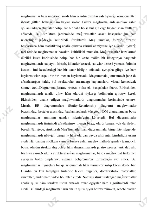 etedi. hár qanday shólkem yamasa biznes ushın maǵlıwmatlardı qanday tuzmoqchi bolsa, olardıń strukturalıq bólegi hám diagrammalardı jaratıw procesi yuktalab alıp barılıwı zárúr.nadurıs strukturalanǵan maǵlıwmatlar, basqa maǵlıwmat túrlerinen ayrıqsha bolıp esaplanıw, aldınan belgilenin’en formatlarǵa iye emes. bul maǵlıwmatlar jıynaqları bir qatar quramalı hám túrme-túr sırtqı kórinislerde bar. olardıń eń keń tarqalǵan túrlerine tekstli hújjetler, dóretiwshilik materiallar, suwretler, audio hám video bólimler kiredi. nadurıs strukturalanǵan maǵlıwmatlar analiz qılıw hám saralaw ushın arnawlı texnologiyalar hám algoritmlerdi talap etedi. bul túrdegi maǵlıwmatların analiz qılıw qıyın bolıwı múmkin, sebebi olardıń ishki logikaları hám dúzilisi anıqlanbaǵan. biraq, nadurıs strukturalı maǵlıwmatlardı analiz qılıwda úlken múmkinshilikler ámeldegi, sebebi olar úlken hám mápli maǵlıwmatlarǵa ıyelewi múmkin.nadurıs strukturalanǵan maǵlıwmatlar tiykarlanıp eki qıylı usılda tóplanǵan boladı: birinshisi, adamlar tárepinen jaratılǵan maǵlıwmatlardan ; ekinshisi bolsa avtomatikalıq túrde tóplanǵan maǵlıwmatlardan ibarat. mısalı, social tarmaqlar, bloglar hám forum ádetde adamlar tárepinen bildirilgen pikirler hám tájiriybeler arqalı bay notug'ri maǵlıwmatlar bazasın jaratadı. basqa tárepden, sensorsiyali …