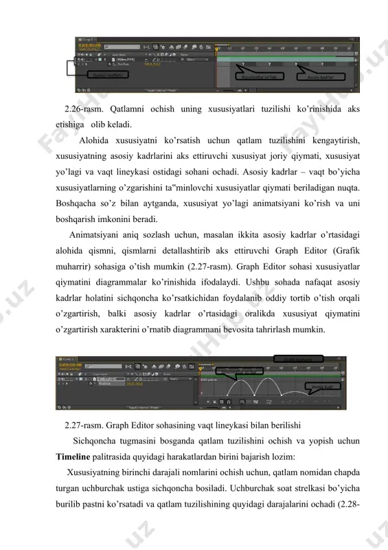 hovli qatlamlar uchun) maska maskalar shakli м maskalar chegarasi f maskalar shaffofligi т т maskalar xususiyati м м effektlar effektlar е audio е е audio audio daraja l tebranish shakli l l nomlar tuzilmadan olish/qo’shish shift + xususiyatning klaviaturadagi tugmasi barcha animatsiyalangan u (asosiy kadrlar qiymati) xususiyatlar barcha xususiyatlar o’zgartirilgan u u xususiyatning animatsiyalangan qiymati bilan solishtirish orqali xususiyatning global qiymatlarini o‘rnatish qatlamning turli xil xususiyatlarini qanday ko’rish mumkinligini bilganimizdan so’ng, ularning qiymatlarini o’rnatishimiz mumkin bo’ladi. xususiyat globallikga, ya‟ni o’zgarmas qiymatga ega bo’lganda, vaqt diagrammasida joriy vaqt uchun i-shakldagi belgili ko’rinishda bo’ladi (2.30-rasm). 2.30-rasm. tanlangan xususiyat yo’lagidagi i-shaklli belgi va faollashtirilgan sekundomerga bog’liq asosiy kadrlar belgisi animatsiyalangan xususiyat asosiy kadrlarni ifodalab, vaqtning belgilangan nuqtalarida qiymatlarni o’rnatadi va sekundomer belgisini faollashtiradi. global xususiyatni joriy vaqtdan qat‟i nazar o’rnatish mumkin, ammo animatsiyalangan xususiyatni o’rnatishdan oldin har doim joriy kadrni aniqlab olish lozim bo’ladi. garchi global va animatsiyalangan xususiyat vaqt diagrammasida har xil …