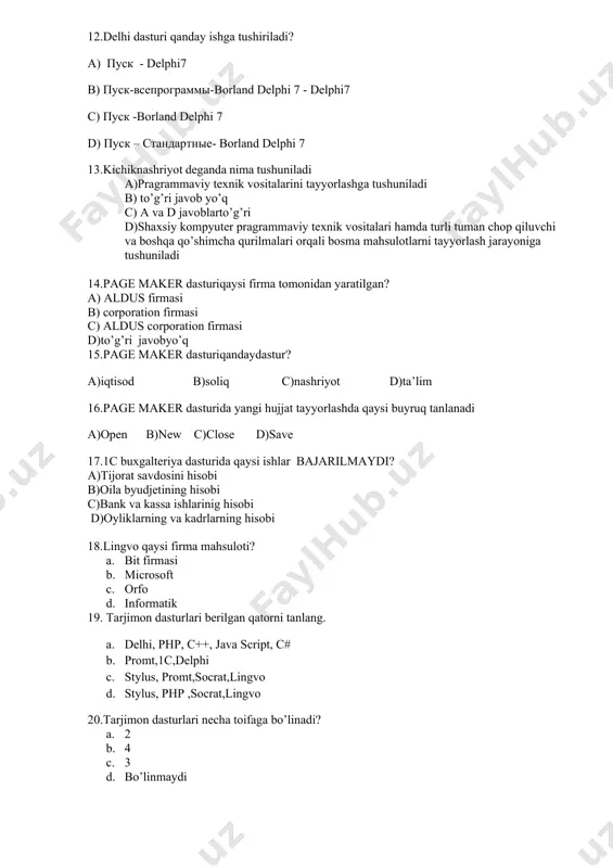 6.passwordchar xossasida sonlardanoldin qanday belgi ishlatiladi? a. * b. / c. @ d. # 7.delphi dasturi qaysi kompaniya mahsuloti? a. borland b. paskal c. microsoft d. apple 8.delphida necha hil o’zgaruvchilar bor? a. 2 b. 3 c. 4 d. 1 9.spinedit obyektida sonning eng kichik qiymati qaysi xossada saqlanadi? e. min f. minvalue g. min spinedit h. to’g’ri javob yo’q 10.bir necha variantdan birini tanlash qaysi obyekt hisoblanadi? a. columns b. radiogroup c. spinedit d. listbox 11.obyektlaning enabled xossasi qanday vazifani bajaradi? a. ob’yektning ko’rinmasligi b. ob’yektning xususiyatini c. ob’yektning faolligini d. ob’yektning aniqligini 12.delphi dasturlash tilining ishchi oynasi tuzilishi necha qismdan iborat a) 5 b) 3 c) 2 d) 4 13.page maker dasturini vazifasi nima? a) rasmlarni taxrirlash b) matematik funksiyalar bilan ishlash c) oylik maoshlarini hisoblash d) gazeta, jurnal, kitoblarni nashrga tayyorlash 14. nashriyot tuzimlari dasturlariga qaysilari kiradi a)pagemakre b)ventura c)publisher d)barchasito’g’ri 15.nashriyot tizimlarida turli formulali matinlarni kiritishda …