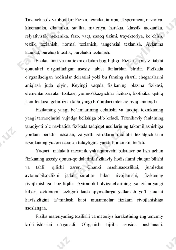 moqlarini vujudga kelishiga olib keladi. тexnikaviy fanlarning taraqiyoti o`z navbatida fizikada tadqiqot usullarining takomillashishiga yordam beradi: masalan, zaryadli zarralarni qudratli tezlatgichlarini texnikaning yuqori darajasi tufayligina yaratish mumkin bo`ldi. yuqori malakali mexanik yoki quruvchi bakalavr bo`lish uchun fizikaning asosiy qonun-qoidalarini, fizikaviy hodisalarni chuqur bilishi va tahlil qilishi zarur. chunki mashinasozlikni, jumladan avtomobilsozlikni jadal suratlar bilan rivojlanishi, fizikaning rivojlanishiga bog`liqdir. avtomobil dvigatellarining yangidan-yangi hillari, avtomobil tezligini katta qiymatlarga yetkazish yo`l harakat havfsizligini ta’minlash kabi muammolar fizikani rivojlanishiga asoslangan. fizika materiyaning tuzilishi va materiya harakatining eng umumiy ko`rinishlarini o`rganadi. o`rganish tajriba asosida boshlanadi. hodisalarni tabiiy sharoitlarda o`rganish asosida tajriba ortirish kuzatish deb, hodisalarni sun’iy sharoitda, ya’ni laboratoriya sharoitlarida amalga oshirib tajriba o`tqazishni esa eksperiment deb atash odat bo`lib qolgan. тajribalarda yig`ilgan axborotlar hodisani tushuntirish uchun gipoteza(ilmiy faraz)lar yaratishga asos bo`lib hizmat qiladi. тajribalarda tasdiqlangan gipoteza fizik nazariyaga aylanadi. shu bilan birga, fizik nazariya qayd qilinmagan yangi hodisalarni oldindan aytib bera oladi. mexanika. mexanik …