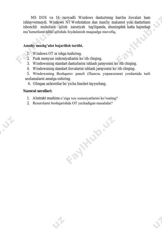 alanilishi mumkin. windows nt workstation — windows nt operatsion tizimning versiyasi bo‘lib, lokal kompyuterlar va ishchi stansiyalarda ishlash uchun mo'ljallangan. u eng himoyalangan va ishonchli 32 razryadli operatsion tizimdir . windows nt dagi barcha ilovalar ko‘p vazifalilik rejimida ishlaydi. ayni paytda windows nt da ms dos va 16 razryadli windows dasturining barcha ilovalari ham ishlayvermaydi. windows nt workstation dan maxfiy malumot yoki dasturlami ishonchli muhofaza qilish zaruriyati tug'ilganda, shuningdek katta hajmdagi ma’lumotlami tahlil qilishda foydalanish maqsadga muvofiq. amaliy mashg’ulot bajarilish tartibi. 1. windows ot ni ishga tushiring. 2. pusk menyusi imkoniyatlarini ko`rib chiqing. 3. windowsning standart dasturlarini ishlash jarayonini ko`rib chiqing. 4. windowsning standart ilovalarini ishlash jarayonini ko`rib chiqing. 5. windowsning boshqaruv paneli (панель управления) yordamida turli sozlamalarni amalga oshiring. 6. olingan axborotlar bo`yicha hisobot tayyorlang. nazorat savollari: 1. abstrakt mashina o’ziga xos xususiyatlarini ko’rsating? 2. rеsurslarni boshqarishda ot yеchadigan masalalar?