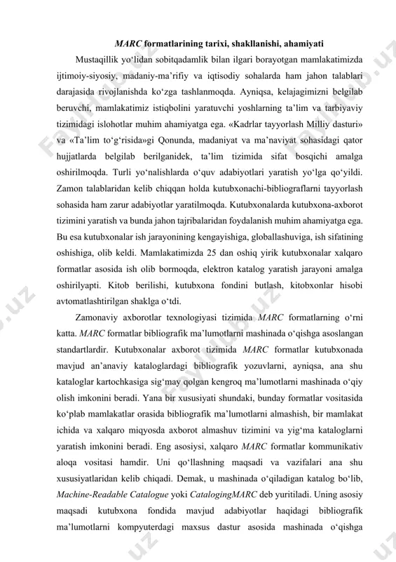 almashish, bir mamlakat ichida va xalqaro miqyosda axborot almashuv tizimini va yig‘ma kataloglarni yaratish imkonini beradi. eng asosiysi, xalqaro marc formatlar kommunikativ aloqa vositasi hamdir. uni qo‘llashning maqsadi va vazifalari ana shu xususiyatlaridan kelib chiqadi. demak, u mashinada o‘qiladigan katalog bo‘lib, machine-readable catalogue yoki catalogingmarc deb yuritiladi. uning asosiy maqsadi kutubxona fondida mavjud adabiyotlar haqidagi bibliografik ma’lumotlarni kompyuterdagi maxsus dastur asosida mashinada o‘qishga asoslangan shaklini yaratishdan iborat. 1960- yildan boshlab mashinada o‘qiladigan yozuvlarni yaratish imkonini beruvchi kompyuterlarga ega bo‘lgan aqshning kongress kutubxonasi bibliografik ma’lumotlarning mashinada o‘qiladigan shaklini yaratish g‘oyasini ilgari suradi. bevosita kataloglardagi kartochka yozuvlarini kompyuterga ko‘chirish iloji yo‘q edi. buning uchun kompyuterda shu ma’lumotlarni kiritishning maxsus tizimi yaritilish zarur bo‘lib qoldi. bunday murakkab vazifani hal etish uchun kongress kutubxonasi 1965 — 66- yillarda loyiha ishlab chiqadi va uni marc1 deb ataydi. uning maqsadi bibliografik tavsifni mashinada o‘qiladigan shaklga keltirish. loyihaning ishtirokchilari aqsh, kanadaning 16 ta yirik kutubxonalari va britaniya …