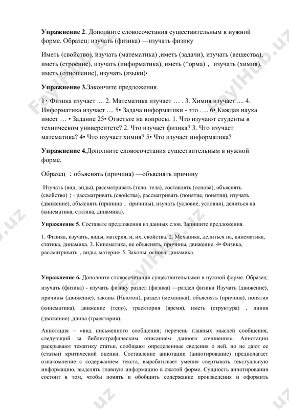 ite predlojeniya. 1. fizika, izuchat, vidi, materiya, i, ix, svoystva. 2. mexanika, delitsya na, kinematika, statika, dinamika. 3. kinematika, ne ob'yasnyat, prichini, dvijenie. 4• fizika, rassmatrivat，vidi, materiya، 5. zakoni osnova, dinamika. uprajnenie 6. dopolnite slovosochetaniya sushestvitelnimi v nujnoy forme. obrazets: izuchat (fizika) - izuchat fiziku razdel (fizika) —razdel fiziki izuchat (dvijenie), prichini (dvijenie), zakoni (hyuton), razdel (mexanika), ob'yasnyat (prichina), ponyatiya (kinematika), dvijenie (tepo), traektoriya (vremya), imet (struktura)，liniya (dvijenie) ,dlina (traektoriya). annotatsiya – «vid pismennogo soobsheniya; perechen glavnix misley soobsheniya, sleduyushiy za bibliograficheskim opisaniem dannogo sochineniya». annotatsii raskrivayut tematiku stati, soobshayut opredelennie svedeniya o ney, no ne dayut ee (stati) kriticheskoy otsenki. sostavlenie annotatsii (annotirovanie) predpolagaet oznakomlenie s soderjaniem teksta, virabativaet umeniya svertivat tekstualnuyu informatsiyu, videlyat glavnuyu informatsiyu v sjatoy forme. sushnost annotirovaniya sostoit v tom, chtobi ponyat i obobshit soderjanie proizvedeniya i oformit poluchennie svedeniya v kratkuyu spravku. v svyazi s etim annotirovanie imeet dve storoni: 1) ponimanie prochitannogo; 2) …