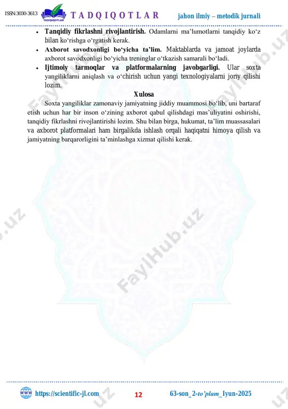 tahlil qilish va tanqidiy fikrlash qobiliyatlarini ishlatmay, tezkor va yengil qabul qiladigan axborotga tayanadi. bu holat axborot savodxonligini pasaytiradi. soxta yangiliklarga qarshi kurashish yo‘llari  axborot manbalarini tekshirish. har bir xabarni bir nechta ishonchli manbalardan tasdiqlash muhim. t a d q i q o t l a r jahon ilmiy – metodik jurnali https://scientific-jl.com 63-son_2-to’plam_iyun-2025 12 issn:3030-3613  tanqidiy fikrlashni rivojlantirish. odamlarni ma’lumotlarni tanqidiy ko‘z bilan ko‘rishga o‘rgatish kerak.  axborot savodxonligi bo‘yicha ta’lim. maktablarda va jamoat joylarda axborot savodxonligi bo‘yicha treninglar o‘tkazish samarali bo‘ladi.  ijtimoiy tarmoqlar va platformalarning javobgarligi. ular soxta yangiliklarni aniqlash va o‘chirish uchun yangi texnologiyalarni joriy qilishi lozim. xulosa soxta yangiliklar zamonaviy jamiyatning jiddiy muammosi bo‘lib, uni bartaraf etish uchun har bir inson o‘zining axborot qabul qilishdagi mas’uliyatini oshirishi, tanqidiy fikrlashni rivojlantirishi lozim. shu bilan birga, hukumat, ta’lim muassasalari va axborot platformalari ham birgalikda ishlash orqali haqiqatni himoya qilish va jamiyatning barqarorligini ta’minlashga xizmat qilishi …