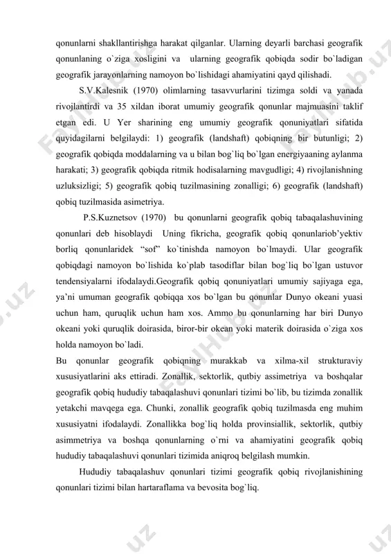 da o`ziga xos holda namoyon bo`ladi. bu qonunlar geografik qobiqning murakkab va xilma-xil strukturaviy xususiyatlarini aks ettiradi. zonallik, sektorlik, qutbiy assimetriya va boshqalar geografik qobiq hududiy tabaqalashuvi qonunlari tizimi bo`lib, bu tizimda zonallik yetakchi mavqega ega. chunki, zonallik geografik qobiq tuzilmasda eng muhim xususiyatni ifodalaydi. zonallikka bog`liq holda provinsiallik, sektorlik, qutbiy asimmetriya va boshqa qonunlarning o`rni va ahamiyatini geografik qobiq hududiy tabaqalashuvi qonunlari tizimida aniqroq belgilash mumkin. hududiy tabaqalashuv qonunlari tizimi geografik qobiq rivojlanishining qonunlari tizimi bilan hartaraflama va bevosita bog`liq. shunday qilib, p.s.kuznetsovning firicha (1970), geografik qobiqning asosiy umumiy qonunlariga: 1) hududiy tabaqalashuv qonuni va 2) rivojlanishning qaytmaslik qonuni mansub bo`lib, bu umumiy qonunlarning har biri qonunlar tizimidan iborat. hududiy tabaqalashuv qonuni zonallik, sektorlik, qutbiy asimmetriya va boshqa qonunlardan, rivojlanishning qaytmaslik qonuni esa kontinuallik (uzuqsizlik) va diskretlk (uzuqlilik) qonuni hamda ritmiklik qonunidan iborat. ta’kidlash joizki, geografik qobiqbning qonunlarini fizika yoki kimyoning qaysidir qonunlari bilan birlashtirib bo`lmaydi.chunki, geografik qobiqning qonunlari …