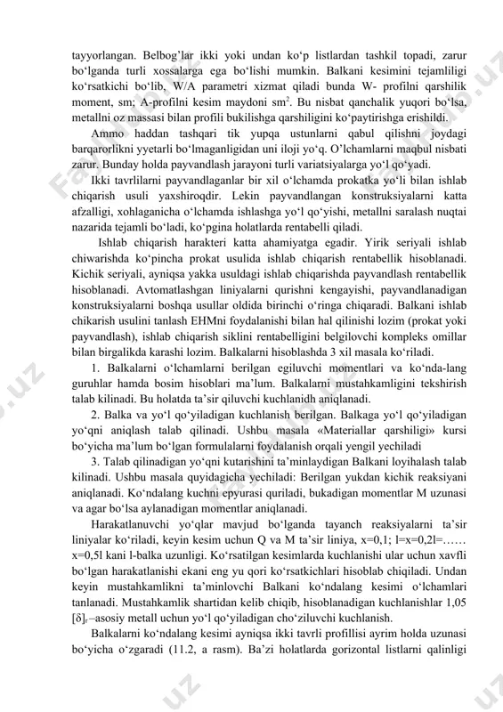 zalligi, xohlaganicha o‘lchamda ishlashga yo‘l qo‘yishi, metallni saralash nuqtai nazarida tejamli bo‘ladi, ko‘pgina holatlarda rentabelli qiladi. ishlab chiqarish harakteri katta ahamiyatga egadir. yirik seriyali ishlab chiwarishda ko‘pincha prokat usulida ishlab chiqarish rentabellik hisoblanadi. kichik seriyali, ayniqsa yakka usuldagi ishlab chiqarishda payvandlash rentabellik hisoblanadi. avtomatlashgan liniyalarni qurishni kengayishi, payvandlanadigan konstruksiyalarni boshqa usullar oldida birinchi o‘ringa chiqaradi. balkani ishlab chikarish usulini tanlash ehmni foydalanishi bilan hal qilinishi lozim (prokat yoki payvandlash), ishlab chiqarish siklini rentabelligini belgilovchi kompleks omillar bilan birgalikda karashi lozim. balkalarni hisoblashda 3 xil masala ko‘riladi. 1. balkalarni o‘lchamlarni berilgan egiluvchi momentlari va ko‘nda-lang guruhlar hamda bosim hisoblari ma’lum. balkalarni mustahkamligini tekshirish talab kilinadi. bu holatda ta’sir qiluvchi kuchlanidh aniqlanadi. 2. balka va yo‘l qo‘yiladigan kuchlanish berilgan. balkaga yo‘l qo‘yiladigan yo‘qni aniqlash talab qilinadi. ushbu masala «materiallar qarshiligi» kursi bo‘yicha ma’lum bo‘lgan formulalarni foydalanish orqali yengil yechiladi 3. talab qilinadigan yo‘qni kutarishini ta’minlaydigan balkani loyihalash talab kilinadi. ushbu masala quyidagicha …