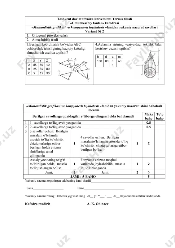 islik grafikasi va kompyuterli loyihalash »fanidan yakuniy nazorat ishini baholash mezoni. berilgan savollarga quyidagilar e’tiborga olingan holda baholanadi maks baho to‘p baho 1 1- savollarga to‘liq javob yozganida 0.5 2 2 -savollarga to‘liq javob yozganida 0.5 3 3 savollar uchun: berilgan masalani o‘lchamlar asosida to‘liq ko‘chirib, chiziq turlariga etibor berilgan holda chizma shriftlariga amal qilinganda 1 4 savollar uchun: berilgan masalanio‘lchamlar asosida to‘liq ko‘chirib, chiziq turlariga etibor berilgan bo`lsa 1 2 asosiy yozuvning to‘g‘ri to‘ldirilgan holda, masala to‘liq ishlangan bo`lsa, 1 formatda chizma maqbul variantda joylashtirilib, masala to‘liq ishlanganda 1 2 jami: 2 jami: 2 5 jami: 5-baho 5 yakuniy nazorat topshirgan talabaning ismi-sharifi_____________________________________ sana___________________ imzo_________________________ yakuniy nazorat varag’i kafedra yig’ilishining 20__ yil “___” ___ №__ bayonnomasi bilan tasdiqlandi. kafedra mudiri: a. k. odinaev toshkent davlat texnika universiteti termiz filiali «umumkasbiy fanlar» kafedrasi «muhandislik grafikasi va kompyuterli loyihalash »fanidan yakuniy nazorat savollari variant № 3 1. nuqtaning proyeksiyalari 2. sirtlarni …