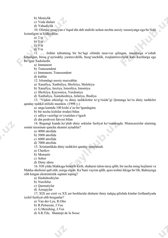 d) 5 ta 11. …. ilohlar tabiatning bir bo‘lagi sifatida tasavvur qilingan, insonlarga o‘xshab ketadigan, biroq g‘ayrioddiy yaratuvchilik, buzg‘unchilik, rizqlantiruvchilik kabi kuchlarga ega bo‘lgan xudolardir. a) immanent b) transsendent c) immanent, transsendent d) kultlar 12. islomdagi asosiy mazxablar. a) xanafiya, xanbaliya, shofeiya, molekiya b) xanafiya, jaxriya, ismoiliya, imomiya c) shofeiya, kaysoniya, vaxdoniya d) xanbaliya, xainshoshiya, jafariya, ibodiya 13. “vijdon erkinligi va diniy tashkilotlar to‘g‘risida”gi qonunga ko‘ra diniy tashkilot qanday tashkil etilishi mumkin. (1998 y.) a) unga kamida 100 kishi a’zo bo‘lgandagina b) bir necha kishilar irodasi bilan c) adliya vazirligi ro‘yxatidan o‘tgach d) din peshvosi fatvosi bilan 14. bugungi kunda ko‘plab diniy sektalar faoliyat ko‘rsatmoqda. mutaxassislar ularning sonini taxminan qancha ekanini aytadilar? a) 4000 atrofida b) 5000 atrofida c) 6000 atrofida d) 7000 atrofida 15. xristianlikda diniy tashkilot qanday nomlanadi. a) cherkov b) monastir c) sobor d) diniy idora 16. 930 yilda makkaga bostirib kirib, shaharni talon-taroj qilib, bir necha …
