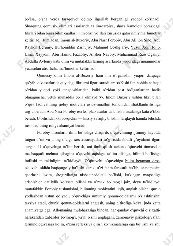 hga keng o’rin berilgan bo'lib,o’tmishda ham, hozirda ham qayerda ta’lim sohasiga e’tibor yuqori bo’lsa, o’sha yerda taraqqiyot doimo ilgarilab borganligi yaqqol ko’rinadi. sharqning qomusiy olimlari asarlarida ta’lim-tarbiya, shaxs kamoloti borasidagi fikrlari bilan birga bilim egallash, ilm olish yo’llari xususida qator ilmiy ma’lumotlar keltiriladi. jumladan, imom al-buxoriy, abu nasr forobiy, abu ali ibn sino, abu rayhon beruniy, burhoniddin zarnujiy, mahmud qoshg’ariy, yusuf xos hojib, umar xayyom, abu hamid fazzoliy, alisher navoiy, muhammad rizo ogahiy, abdulla avloniy kabi olim va mutafakkirlarning asarlarida yuqoridagi muammolar yuzasidan atroflicha ma’lumotlar keltiriladi. qomusiy olim imom al-buxoriy ham ilm o’rganishni yuqori darajaga qo’yib, o’z asarlarida quyidagi fikrlarni ilgari suradilar: ≪kishi ilm bobida nafaqat o’zidan yuqori yoki tengdoshlaridan, balki o’zidan past bo’lganlardan hadis olmaguncha, yetuk muhaddis bo'la olmaydi≫. imom buxoriy ushbu fikri bilan o’quv faoliyatining ijobiy motivlari ustoz-muallim tomonidan shakllantirilishiga urg’u beradi. abu nasr forobiy esa ko’plab asarlarida bilish masalasiga kata e’tibor beradi. u bilishda ikki bosqichni — …