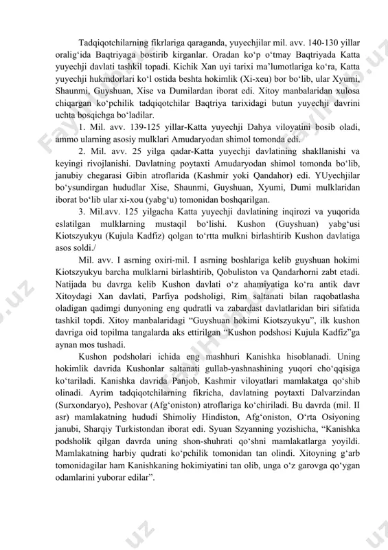 latning poytaxti amudaryodan shimol tomonda bo‘lib, janubiy chegarasi gibin atroflarida (kashmir yoki qandahor) edi. yuyechjilar bo‘ysundirgan hududlar xise, shaunmi, guyshuan, xyumi, dumi mulklaridan iborat bo‘lib ular xi-xou (yabg‘u) tomonidan boshqarilgan. 3. mil.avv. 125 yilgacha katta yuyechji davlatining inqirozi va yuqorida eslatilgan mulklarning mustaqil bo‘lishi. kushon (guyshuan) yabg‘usi kiotszyukyu (kujula kadfiz) qolgan to‘rtta mulkni birlashtirib kushon davlatiga asos soldi./ mil. avv. i asrning oxiri-mil. i asrning boshlariga kelib guyshuan hokimi kiotszyukyu barcha mulklarni birlashtirib, qobuliston va qandarhorni zabt etadi. natijada bu davrga kelib kushon davlati o‘z ahamiyatiga ko‘ra antik davr xitoydagi xan davlati, parfiya podsholigi, rim saltanati bilan raqobatlasha oladigan qadimgi dunyoning eng qudratli va zabardast davlatlaridan biri sifatida tashkil topdi. xitoy manbalaridagi “guyshuan hokimi kiotszyukyu”, ilk kushon davriga oid topilma tangalarda aks ettirilgan “kushon podshosi kujula kadfiz”ga aynan mos tushadi. kushon podsholari ichida eng mashhuri kanishka hisoblanadi. uning hokimlik davrida kushonlar saltanati gullab-yashnashining yuqori cho‘qqisiga ko‘tariladi. kanishka davrida panjob, kashmir …