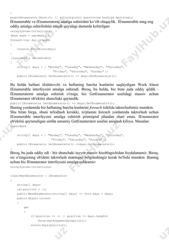 urda keltirilgan: using system.collections; week week = new week(); foreach (var day in week) { console.writeline(day); } class week : ienumerable { string[] days = { "monday", "tuesday", "wednesday", "thursday", "friday", "saturday", "sunday" }; public ienumerator getenumerator() => days.getenumerator(); } bu holda haftani ifodalovchi va haftaning barcha kunlarini saqlaydigan week klassi ienumerable interfeysini amalga oshiradi. biroq, bu holda, biz buni juda oddiy qildik - ienumeratorni amalga oshirish o'rniga, biz getenumerator usulidagi massiv uchun ienumerator ob'ektini shunchaki qaytardik. public ienumerator getenumerator() => days.getenumerator(); buning yordamida biz haftaning barcha kunlarini foreach tsiklida takrorlashimiz mumkin. shu bilan birga, shuni ta'kidlash kerakki, to'plamni foreach yordamida takrorlash uchun ienumerable interfeysini amalga oshirish printsipial jihatdan shart emas. ienumerator ob'ektini qaytaradigan sinfda umumiy getenumerator usulini aniqlash kifoya. masalan: class week { string[] days = { "monday", "tuesday", "wednesday", "thursday", "friday", "saturday", "sunday" }; public ienumerator getenumerator() =>days.getenumerator(); } biroq, bu juda oddiy edi - biz shunchaki tayyor …