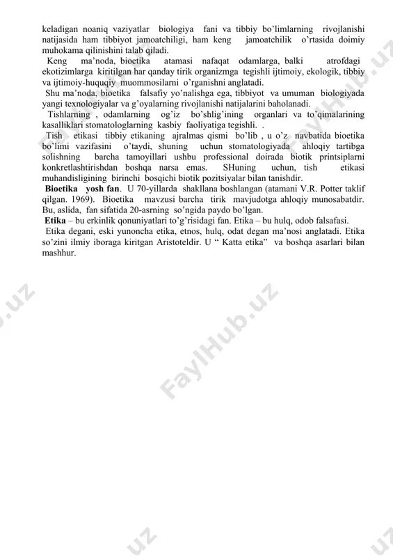 ning holati normallashishiga ishonchini saqlab qolish uchun ularni to’g’ri izohlashi kerak. tekshiruv va tashxis qo’yishda murakkab tibbiy atamalardan foydalanishga yo’l qo’ymaslik kerak. bemorning yaqinlashib kelayotgan manipulyatsiyasi haqida (qo’rquv yoki notinchlik ) habar bergandan keyin bemorning reaktsiyasiga yo’l qo’yilishi kerak. shifokorning vazifasi bemorni ishontirish va tanlangan davolash usulining ratsionalizatsiyaga ishontirishdir. shifokor bemor bilan do’stona munosabatda bo’lishi kerak. muommosiga samimiy qiziqish ko’rsatish, shikoyatlarni tinglash va taxlil qilish, chunki shifokor va bemorning maqsadi - tuzalishga erishish. tish shifokori eslashi kerakki, u tishlarni davolash bilan shug’ullanish bilan birga , u bemoriga eng iltifotli va g’amxo’rlik bilan munosabatda bo’lishi kerak bo’ladi. bioetika tushunchasi tor ma’noda, shifokor va bemorning o’zaro munosabatlaridagi barcha ahloqiy muommosilarni anglatadi. amaliy tibbiyotda doimiy ravishda yuzaga keladigan noaniq vaziyatlar biologiya fani va tibbiy bo’limlarning rivojlanishi natijasida ham tibbiyot jamoatchiligi, ham keng jamoatchilik o’rtasida doimiy muhokama qilinishini talab qiladi. keng ma’noda, bioetika atamasi nafaqat odamlarga, balki atrofdagi ekotizimlarga kiritilgan har qanday tirik organizmga …