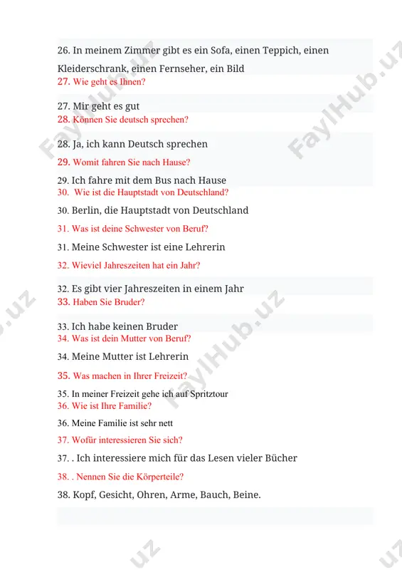 stan 2. was ist deine schwester von beruf? 2. meine schwester ist eine lehrerin 3. wieviel jahreszeiten hat ein jahr? 3.es gibt vier jahreszeiten in einem jahr 4. haben sie bruder? 4. ich habe keinen bruder 5. was ist dein mutter von beruf? 5. meine mutter ist lehrerin 6. . was machen in ihrer freizeit? 6. in meiner freizeit gehe ich auf spritztour 7. hast du schwester? 7. ich habe eine schwester 8. wofür interessieren sie sich? 8. ich interessiere mich für das lesen vieler bücher 9. nennen sie die körperteile? 9. kopf, gesicht, ohren, arme, bauch, beine 10. wieviel jahreszeiten hat ein jahr? 10. es gibt vier jahreszeiten in einem jahr 11. wie spät ist es? 11. es ist jetzt dreißig minuten nach zehn 12. nennen sie personalpronomen? 12. ich, du, er, sie, wir, ihr, sie 13. wann und wo sind sie geboren? 13.ich wurde am fünfzehnten mai des …