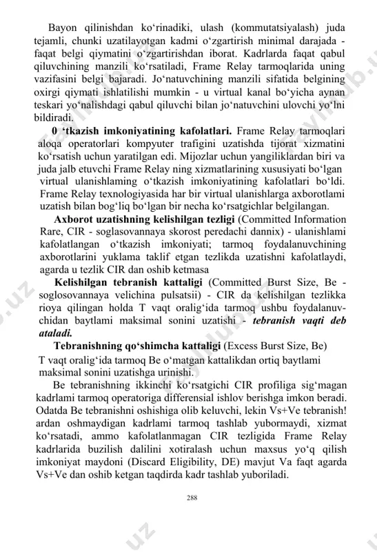 ov berishga imkon beradi. odatda be tebranishni oshishiga olib keluvchi, lekin vs+ve tebranish!ardan oshmaydigan kadrlami tarmoq tashlab yubormaydi, xizmat ko‘rsatadi, ammo kafolatlanmagan cir tezligida frame relay kadrlarida buzilish dalilini xotiralash uchun maxsus yo‘q qilish imkoniyat maydoni (discard eligibility, de) mavjut va faqt agarda vs+ve dan oshib ketgan taqdirda kadr tashlab yuboriladi. 288 agarda keltirilgan kattaliklar aniqlangan bo‘lsa, u holda t vaqt quyidagicha aniqlanadi: t -v s/c ir cir va t qiymatlarni o‘zgartirsa bo‘ladigan ko‘rsatgich sifatida qaralsa bomadi, u holda natijaviy ko‘rsatgich vs tebranish bo‘ladi. odatda trafikning tebranishini nazorati uchun t vaqt tanlanadi, 1-2 sekund kompyuter axborotlarini uzatish uchun va tovushni uzatish uchun esa o‘nlab millisekund oralig‘idagi vaqt tanlanadi. cir, vs, vu va t ko‘rsatgichlar orasidagi nisbatni 10.6-rasmda ko‘rsatilgan (r - ega bo‘lish kanalidagi tezlik;// - f 5- kadrlar). 10.6-rasm. foydalanuvchining xatti-harakatiga tarmoqning javobi. tarmoqning ishi, uzatilgan bitiar sonining vaqtga bog'liqligini ko‘rsatuvchi ikki chiziqli funksiya orqali ifodalanadi: v = r x …