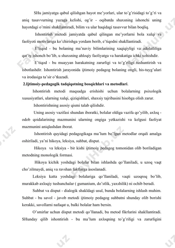 viy bilimlarining xaqiqiyligi va adolatliliga qat’iy ishonch bo’lib, u shaxsning ahloqiy faoliyatga va harakatiga ichki xohishdir. e’tiqod - bu muayyan harakatning zarurligi va to’g’riligi tushuntirish va isbotlashdir. ishontirish jarayonida ijtimoiy pedagog bolaning ongli, his-tuyg’ulari va irodasiga ta’sir o’tkazadi. 2.ijtimoiy-pedagogik tadqiqotning bosqichlari va metodlari. ishontirish metodi maqsadga erishishi uchun bolalarning psixologik xususiyatlari, ularning xulqi, qiziqishlari, shaxsiy tajribasini hisobga olish zarur. ishontirishning asosiy qismi talab qilishdir. uning asosiy vazifasi shundan iboratki, bolalar oldiga vazifa qo’yilib, axloq - odob qoidalarining mazmunini ularning ongiga yetkazishi va kelgusi faoliyat mazmunini aniqlashdan iborat. ishontirish quyidagi pedagogikaga ma’lum bo’lgan metodlar orqali amalga oshiriladi, ya’ni hikoya, leksiya, suhbat, disput. hikoya va leksiya - bir kishi ijtimoiy pedagog tomonidan olib boriladigan metodning monologik formasi. hikoya kichik yoshdagi bolalar bilan ishlashda qo’llaniladi, u uzoq vaqt cho’zilmaydi, aniq va ravshan faktlarga asoslanadi. leksiya katta yoshdagi bolalariga qo’llaniladi, vaqti uzoqroq bo’lib, murakkab axloqiy tushunchalar ( gumanium, do’stlik, yaxshilik) ni ochib beradi. suhbat …