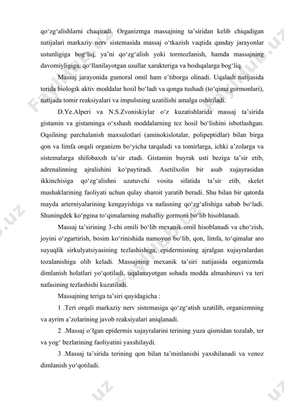 ar yuzaga kelib, organizmda funksional qo‘zg‘alishlarni chaqiradi. organizmga massajning ta’siridan kelib chiqadigan natijalari markaziy nerv sistemasida massaj o‘tkazish vaqtida qanday jarayonlar ustunligiga bog‘liq, ya’ni qo‘zg‘alish yoki tormozlanish, hamda massajning davomiyligiga, qo‘llanilayotgan usullar xarakteriga va boshqalarga bog‘liq. massaj jarayonida gumoral omil ham e’tiborga olinadi. uqalash natijasida terida biologik aktiv moddalar hosil bo‘ladi va qonga tushadi (to‘qima gormonlari), natijada tomir reaksiyalari va impulsning uzatilishi amalga oshiriladi. d.ye.alperi va n.s.zvoniskiylar o‘z kuzatishlarida massaj ta’sirida gistamin va gistaminga o‘xshash moddalarning tez hosil bo‘lishini isbotlashgan. oqsilning parchalanish maxsulotlari (aminokislotalar, polipeptidlar) bilan birga qon va limfa orqali organizm bo‘yicha tarqaladi va tomirlarga, ichki a’zolarga va sistemalarga shifobaxsh ta’sir etadi. gistamin buyrak usti beziga ta’sir etib, adrenalinning ajralishini ko‘paytiradi. asetilxolin bir asab xujayrasidan ikkinchisiga qo‘zg‘alishni uzatuvchi vosita sifatida ta’sir etib, skelet mushaklarining faoliyati uchun qulay sharoit yaratib beradi. shu bilan bir qatorda mayda arterniyalarining kengayishiga va nafasning qo‘zg‘alishiga sabab bo‘ladi. shuningdek ko‘pgina to‘qimalarning mahalliy gormoni bo‘lib hisoblanadi. …