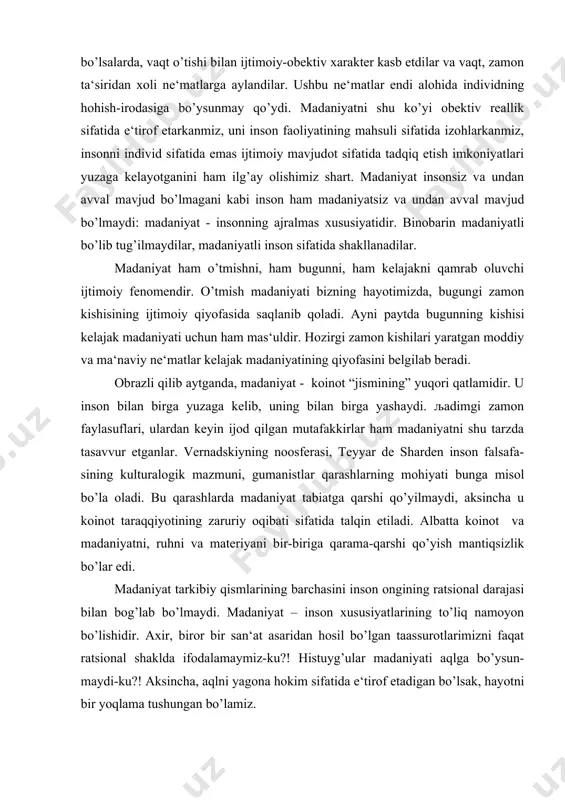 a madaniyat tabiatga qarshi qo’yilmaydi, aksincha u koinot taraqqiyotining zaruriy oqibati sifatida talqin etiladi. albatta koinot va madaniyatni, ruhni va materiyani bir-biriga qarama-qarshi qo’yish mantiqsizlik bo’lar edi. madaniyat tarkibiy qismlarining barchasini inson ongining ratsional darajasi bilan bog’lab bo’lmaydi. madaniyat – inson xususiyatlarining to’liq namoyon bo’lishidir. axir, biror bir san‘at asaridan hosil bo’lgan taassurotlarimizni faqat ratsional shaklda ifodalamaymiz-ku?! histuyg’ular madaniyati aqlga bo’ysun-maydi-ku?! aksincha, aqlni yagona hokim sifatida e‘tirof etadigan bo’lsak, hayotni bir yoqlama tushungan bo’lamiz. bu mulohazalardan madaniyat faqat hissiy bilishning obekti bo’lmog’i zarur degan xulosa kelib chiqmaydi. ushbu fikrlar madaniyat nafaqat aqlning, balki his-tuyg’ularning ham mahsuli ekanligini ta‘kidlaydi, xolos. jamiyatning madaniyati jamoa sa‘y-harakatlarining mahsulidir. har qanday jamiyatda turli sinflar, tabaqalar mavjud bo’lgani bois madaniyatda ham turli tafovutlardan qat‘iy nazar jamiyatning barcha a‘zolari uchun qadrli bo’lgan moddiy va ma‘naviy ne‘matlar borki, ularning yig’indisi jamiyat madaniyatini tashkil qiladi. yuqoridagi fikrlarimizdan quyidagi xulosalar kelib chiqadi: madaniyat mohiyatini aniqlashga empirik-tasviriy, aksiologik, faoliyatli va boshqa …