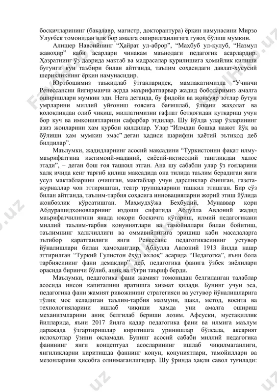 , заҳириддин муҳаммад бобурларнинг фаолияти ва илмий-педагогик қарашлари ғоят таҳсинга сазовордир. мирзо улуғбек ўз даврида учта (бухорода, самарқандда, ғиждувонда) мадраса қурдириб, олий таълим тизимини тубдан ислоҳ қилган. мирзо улуғбек мадрасаларидаги таълим олиш уч босқични (анда, ауст, аъло) ўз ичига олиб, диний ва дунёвий билимларни мукаммал ўргатувчи чинакам маънодаги олий таълим муассасаси намунаси бўлган. эътибор қаратилса, бугун жаҳонда олий таълим муассасаларида кадрлар тайёрлаш босқичларининг (бакалавр, магистр, докторантура) ёрқин намунасини мирзо улуғбек томонидан илк бор амалга оширилганлигига гувоҳ бўлиш мумкин. алишер навоийнинг “ҳайрат ул-аброр”, “маҳбуб ул-қулуб, “назмул жавоҳир” каби асарлари чинакам маънодаги педагогик асарлардир. ҳазратнинг ўз даврида мактаб ва мадрасалар қурилишига ҳомийлик қилиши бугунги кун таъбири билан айтганда, таълим соҳасидаги давлат-хусусий шерикликнинг ёрқин намунасидир. юртбошимиз таъкидлаб ўтганларидек, мамлакатимизда “учинчи ренессансни йигирманчи асрда маърифатпарвар жадид боболаримиз амалга оширишлари мумкин эди. нега деганда, бу фидойи ва жонкуяр зотлар бутун умрларини миллий уйғониш ғоясига бағишлаб, ўлкани жаҳолат ва қолоқликдан олиб чиқиш, миллатимизни ғафлат ботқоғидан қутқариш …