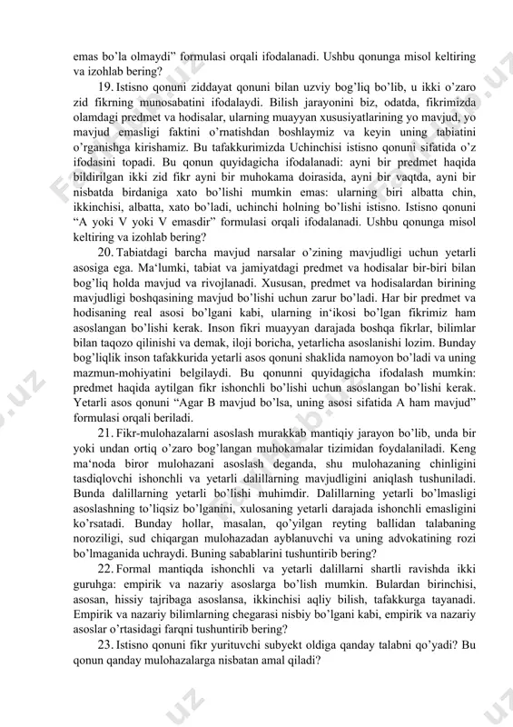 lar yordamida tushuntirib bering? 15. tafakkur uch xil shaklda: tushuncha, hukm va xulosa chiqarish shaklida namoyon bo’ladi. tafakkur shakli fikrning mazmunini tashkil etuvchi elementlarning bog’lanish usuli, uning strukturasi (tuzilishi)dir. fikrlash elementlari deganda, predmetning fikrda ifoda qilingan belgilari haqidagi axborotlar tushuniladi. tafakkur shaklining tabiatini konkret misollar yordamida tushuntirib bering? masalan “ilmiy nazariya” tushunchasini? 16. inson tamonidan o’rganiladigan fanlar uchun formal mantiq qanday ahamiyatga ega? 17. ayniyat qonuni aqliy mushohada yuritish jarayonida fikrning aniqligini ifodalaydi. ayniyat qonunini quyidagicha ifodalash mumkin: ma’lum bir predmet haqida aytilgan aniq bir fikr ayni bir muhokama doirasida, ayni bir vaqtda o’z-o’ziga tengdir. uni “a=a”dir formulasi orqali ifodalanadi. ushbu qonunga misol keltiring va izohlab bering? 18. kishilar o’z faoliyatida predmet va hodisalar bir vaqtda, bir sharoitda biror xususiyatga ham ega bo’lishi, ham ega bo’lmasligi mumkin emasligini bilishadi. bu hodisa bizningcha nozidlik qonuni sifatida mustahkamlanib qolgan. nozidlik qonuni tafakkurning ziddiyatsiz hamda izchil bo’lishini ta‘minlaydi. nozidlik qonunini quyidagicha ifodalash mumkin: …