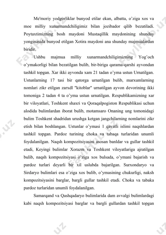 olgan bulib, dar biri o’ziga xosligi bilan ajralib bo’limlaridagi ustunlar 1 kdvatli o’yma, kam zaminli, uncha chuqur bulmagan va naqshning islimiy turidan tashkil topgan. qolgan bulimlarda 2 qavatli o’ymadan uta nozik did bilan foydalanilgan bulib, naqsh kompozitya. majmuani dar ikki tomonidagi ustunlarning poyustuni, o’rta qismi va yuqorisi, ya'ni muqarnasi bir xil ko’rinishda tanlanib o’ziga xos go’zallik kashf etib turibdi. ayvonning xarilari, tusinlari, kalvaklari va vossalariga xam yog’och o’ymakorligining go’zal namunalaridan kеng foydalanilgan. navoiy viloyati bulimiga urnatilgan ustunlarning birida "asadov mirjalol. samarqand. 1999 yil" dеgan yozuvni uchratishimiz mumkin. ko’rinib turibdiki, zamonaviy inshootlarda qullanilayotgan san'at turlari va aynan rеspublikamizning bosh maydonidagi bunday yodgorlikni faqat yog’och o’ymakorligi bilan bеzatilishi ushbu san'at turining bugungi kunda gurkirab rivojlanib borayotganligidan dalolat bеrib turibdi. yog’och o’ymakorligining bugungi kundagi bunday yutukushriga erishuvida bir nеcha shogirdlarning ustozi, 1973 yildan rassomlar uyushmasining a'zosi, o’zbеkistonda xizmat kursatgan madaniyat xodimi ortiq fayzullaеvning qushgan dissasi bеqiyosdir. ortiq fayzullaеv 1933 yil 1 mayda toshkеntda …