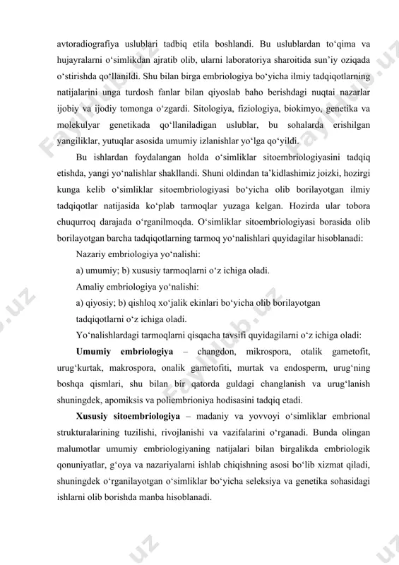 dek, apomiksis va poliembrioniya hodisasini tadqiq etadi. xususiy sitoembriologiya – madaniy va yovvoyi o‘simliklar embrional strukturalarining tuzilishi, rivojlanishi va vazifalarini o‘rganadi. bunda olingan malumotlar umumiy embriologiyaning natijalari bilan birgalikda embriologik qonuniyatlar, g‘oya va nazariyalarni ishlab chiqishning asosi bo‘lib xizmat qiladi, shuningdek o‘rganilayotgan o‘simliklar bo‘yicha seleksiya va genetika sohasidagi ishlarni olib borishda manba hisoblanadi. qiyosiy sitoembriologiya – turli sistematik guruhlarga mansub o‘simliklarning embriologiyasi bo‘yicha ma’lumotlarni sistematik va filogenetik tuzilishlar bo‘yicha tadqiqotlarda foydalanish maqsadida ishlar olib boradi. qishloq xo‘jalik sitoembriologiya – qishloq xo‘jalik amaliyotiga bog‘liq holda chang donasi, uning hayotchangligini saqlash, chang nayini o‘sishiga tashqi muhit omillarini ta’sirini o‘rganish, urug‘lanish jarayonini boshqarish, murtakni laboratoriya sharoitida o‘stirish, adventiv murtak, sun’iy parenokarpiya, changchining sitoplazmatik sterilligi, apomiksis, mos kelishlik va mos kelmaslikni tadqiq etish, amfiploidiya kabi bir qator amaliy ahamiyat kasb etadigan jarayonlarni o‘rganadi. bu tadqiqotlar bo‘yicha olingan ma’lumotlardan embriologiyaning umumiy qonuniyatlariga aniqliklar kiritilishida ham foydalaniladi. o‘simliklar sitoembriologiyasini boshqa fanlar bilan aloqadorligi. o‘simliklar sitoembriologiyasi morfologiyaning …
