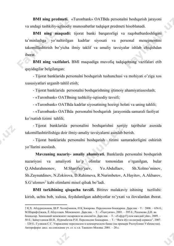 mohiyati o’ziga xos xususiyatlari urganib tahlil etish; · tijorat banklarida personalni boshqarishning ijtimoiy ahamiyatiasoslash; · «turonbank» oatbning tashkiliy-iqtisodiy tavsifi; · «turonbank» oatbda kadrlar siyosatining hozirgi holati va uning tahlili; · «turonbank» oatbda personalni boshqarish jarayonida samarali faoliyat ko’rsatish tizimi tahlili; · tijorat banklarida personalini boshqarishni xorijiy tajribalar asosida takomillashtirilishiga doir ilmiy-amaliy tavsiyalarni asoslab berish. · tijorat banklarida personalni boshqarish tizimi samaradorligini oshirish yo’llarini asoslash. mavzuning nazariy- amaliy ahamiyati. banklarda personalni boshqarish nazariyasi va amaliyoti ko’p olimlar tomonidan o’rganilgan, bular q.abdurahmonov, m.sharifxo’jaev, yo.abdullaev, sh.xolmo’minov, sh.zaynutdinov, n.zokirova, d.rahimova, r.nurimbetov, a.hayitov, a.akbarov, s.g’ulomov[footnoteref:2] kabi olimlarni misol qilsak bo’ladi. [2: қ.х. абдураҳмонов, ш.р. холмўминов, н.қ.зокирова. персонални бошқариш. дарслик – т.: 2008. – 656 б.; м.шарифхўжаев, ё.абдуллаев. менежмент. дарслик. – т.: «ўқитувчи», 2001. – 395 б.; раҳимова д.н. ва бошқалар. замонавий менежмент назарияси ва амалиёти. дарслик. – т.: «ғофур ғулом ижодий уйи», 2009. – 50 б.; зайнутдинов ш.н., нуримбетов р.и. персонални бошқариш. – т.: “янги …