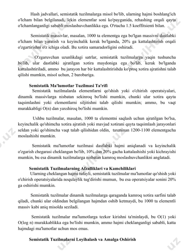 larga tezkor kirishni (o(1) o‘rtacha vaqt murakkabligi) ta’minlaydi, lekin elementlar soni o‘zgarganda qayta xeshlash (rehashing) jarayoni 2-3 baravar ko‘proq vaqt talab qilishi mumkin. semistatik tuzilmalarning amaldagi misollari hash jadvallari, semistatik tuzilmalarga misol bo'lib, ularning hajmi boshlang'ich o'lcham bilan belgilanadi, lekin elementlar soni ko'payganida, rehashing orqali qayta o'lchamlanganligi sababli moslashuvchanlikka ega. o'rtacha 1.5 koeffitsienti bilan. semistatik massivlar, masalan, 1000 ta elementga ega bo'lgan massivni dastlabki o'lcham bilan yaratish va keyinchalik kerak bo'lganda, 20% ga kattalashtirish orqali o'zgartirishni o'z ichiga oladi. bu xotira samaradorligini oshiradi. o'zgaruvchan uzunlikdagi satrlar, semistatik tuzilmalarga yaqin tushuncha bo'lib, ular dastlabki ajratilgan xotira maydoniga ega bo'lib, kerak bo'lganda kattalashtiriladi, ammo bu jarayon har bir kattalashtirishda ko'proq xotira ajratishni talab qilishi mumkin, misol uchun, 2 barobariga. semistatik ma'lumotlar tuzilmasi ta'rifi semistatik tuzilmalarda elementlarni qo'shish yoki o'chirish operatsiyalari, dinamik massivlarga nisbatan sekinroq bo'lishi mumkin, chunki ular xotira qayta taqsimlashni yoki elementlarni siljitishni talab qilishi mumkin; ammo, bu vaqt murakkabligi o(n) …