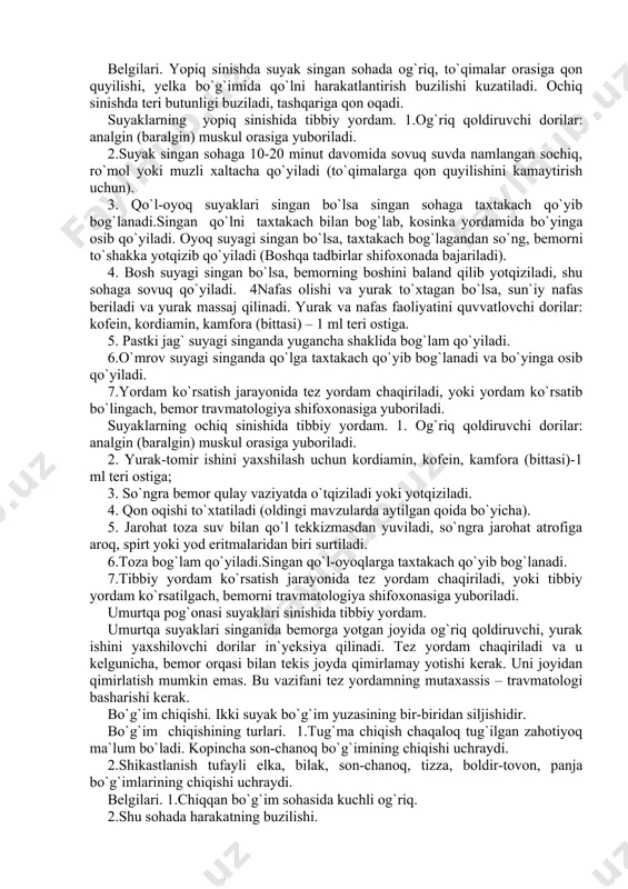 qo`yiladi. 4nafas olishi va yurak to`xtagan bo`lsa, sun`iy nafas beriladi va yurak massaj qilinadi. yurak va nafas faoliyatini quvvatlovchi dorilar: kofein, kordiamin, kamfora (bittasi) – 1 ml teri ostiga. 5. pastki jag` suyagi singanda yugancha shaklida bog`lam qo`yiladi. 6.o`mrov suyagi singanda qo`lga taxtakach qo`yib bog`lanadi va bo`yinga osib qo`yiladi. 7.yordam ko`rsatish jarayonida tez yordam chaqiriladi, yoki yordam ko`rsatib bo`lingach, bemor travmatologiya shifoхonasiga yuboriladi. suyaklarning ochiq sinishida tibbiy yordam. 1. og`riq qoldiruvchi dorilar: analgin (baralgin) muskul orasiga yuboriladi. 2. yurak-tomir ishini yaxshilash uchun kordiamin, kofein, kamfora (bittasi)-1 ml teri ostiga; 3. so`ngra bemor qulay vaziyatda o`tqiziladi yoki yotqiziladi. 4. qon oqishi to`xtatiladi (oldingi mavzularda aytilgan qoida bo`yicha). 5. jarohat toza suv bilan qo`l tekkizmasdan yuviladi, so`ngra jarohat atrofiga aroq, spirt yoki yod eritmalaridan biri surtiladi. 6.toza bog`lam qo`yiladi.singan qo`l-oyoqlarga taxtakach qo`yib bog`lanadi. 7.tibbiy yordam ko`rsatish jarayonida tez yordam chaqiriladi, yoki tibbiy yordam ko`rsatilgach, bemorni travmatologiya shifoxonasiga yuboriladi. umurtqa pog`onasi suyaklari sinishida …