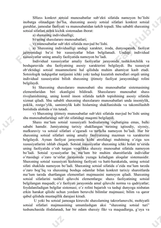 i sifatida mavjud bo’lishi. a) shaxsning individualligi undagi xarakter, iroda, dunyoqarash, faoliyat jarayonidagi ba‘zi bir xususiyatlar bilan belgilanadi. undagi individual xususiyatlar uning amaliy faoliyatida namoyon bo’ladi. individual xususiyatlar amaliy faoliyatlar jarayonida tashkilotchilik va boshqaruvida shu faoliyatning asosiy xarakterini belgilaydi. bu xususiyat ob‘ektidagi sotsial muammolarni hal qilishda muhim ahamiyat kasb etadi. sotsiologik tadqiqotlar natijasini ichki yoki tashqi kuzatish metodlari orqali uning individual xususiyatini bilish shaxsning ijtimoiy faoliyat jarayonidagi rolini belgilaydi. b) shaxsning shaxslararo munosabati shu munosabatlar sistemasining elementlaridan biri ekanligini bildiradi. shaxslararo munosabat shaxs rivojlanishining, uning komil inson sifatida tarkib topishining asosiy sifatida xizmat qiladi. shu sababli shaxsning shaxslararo munosabatlari unda insoniylik, poklik, rostgo’ylik, samimiylik kabi hislarning shakllanishida va takomillashib borishida alohida o’rin tutadi. v) shaxsning ijtimoiy munosabatlar sub‘ekti sifatida mavjud bo’lishi uning shu munosabatlaridagi sub‘ekt sifatidagi maqomi belgilaydi. shaxs ma‘lum sotsial xususiyatli hodisalarning oqibatigina emas, balki sababi hamdir. jamiyatning tarixiy shakllangan turining iqtisodiy, siyosiy, mafkuraviy va sotsial sifatlari o’zgaradi va …